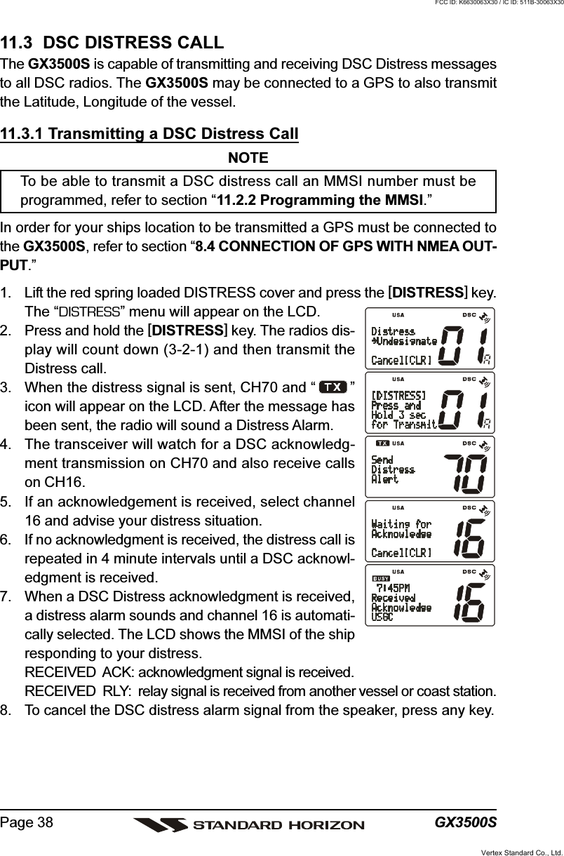 GX3500SPage 3811.3  DSC DISTRESS CALLThe GX3500S is capable of transmitting and receiving DSC Distress messagesto all DSC radios. The GX3500S may be connected to a GPS to also transmitthe Latitude, Longitude of the vessel.11.3.1 Transmitting a DSC Distress CallNOTETo be able to transmit a DSC distress call an MMSI number must beprogrammed, refer to section “11.2.2 Programming the MMSI.”In order for your ships location to be transmitted a GPS must be connected tothe GX3500S, refer to section “8.4 CONNECTION OF GPS WITH NMEA OUT-PUT.”1. Lift the red spring loaded DISTRESS cover and press the [DISTRESS] key.The “DISTRESS” menu will appear on the LCD.2. Press and hold the [DISTRESS] key. The radios dis-play will count down (3-2-1) and then transmit theDistress call.3. When the distress signal is sent, CH70 and “ ”icon will appear on the LCD. After the message hasbeen sent, the radio will sound a Distress Alarm.4. The transceiver will watch for a DSC acknowledg-ment transmission on CH70 and also receive callson CH16.5. If an acknowledgement is received, select channel16 and advise your distress situation.6. If no acknowledgment is received, the distress call isrepeated in 4 minute intervals until a DSC acknowl-edgment is received.7. When a DSC Distress acknowledgment is received,a distress alarm sounds and channel 16 is automati-cally selected. The LCD shows the MMSI of the shipresponding to your distress.RECEIVED  ACK: acknowledgment signal is received.RECEIVED  RLY: relay signal is received from another vessel or coast station.8. To cancel the DSC distress alarm signal from the speaker, press any key.Vertex Standard Co., Ltd.FCC ID: K6630063X30 / IC ID: 511B-30063X30