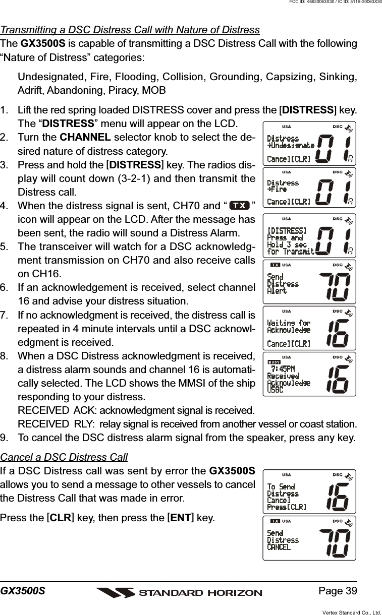 Page 39GX3500STransmitting a DSC Distress Call with Nature of DistressThe GX3500S is capable of transmitting a DSC Distress Call with the following“Nature of Distress” categories:Undesignated, Fire, Flooding, Collision, Grounding, Capsizing, Sinking,Adrift, Abandoning, Piracy, MOB1. Lift the red spring loaded DISTRESS cover and press the [DISTRESS] key.The “DISTRESS” menu will appear on the LCD.2. Turn the CHANNEL selector knob to select the de-sired nature of distress category.3. Press and hold the [DISTRESS] key. The radios dis-play will count down (3-2-1) and then transmit theDistress call.4. When the distress signal is sent, CH70 and “ ”icon will appear on the LCD. After the message hasbeen sent, the radio will sound a Distress Alarm.5. The transceiver will watch for a DSC acknowledg-ment transmission on CH70 and also receive callson CH16.6. If an acknowledgement is received, select channel16 and advise your distress situation.7. If no acknowledgment is received, the distress call isrepeated in 4 minute intervals until a DSC acknowl-edgment is received.8. When a DSC Distress acknowledgment is received,a distress alarm sounds and channel 16 is automati-cally selected. The LCD shows the MMSI of the shipresponding to your distress.RECEIVED  ACK: acknowledgment signal is received.RECEIVED  RLY: relay signal is received from another vessel or coast station.9. To cancel the DSC distress alarm signal from the speaker, press any key.Cancel a DSC Distress CallIf a DSC Distress call was sent by error the GX3500Sallows you to send a message to other vessels to cancelthe Distress Call that was made in error.Press the [CLR] key, then press the [ENT] key.Vertex Standard Co., Ltd.FCC ID: K6630063X30 / IC ID: 511B-30063X30