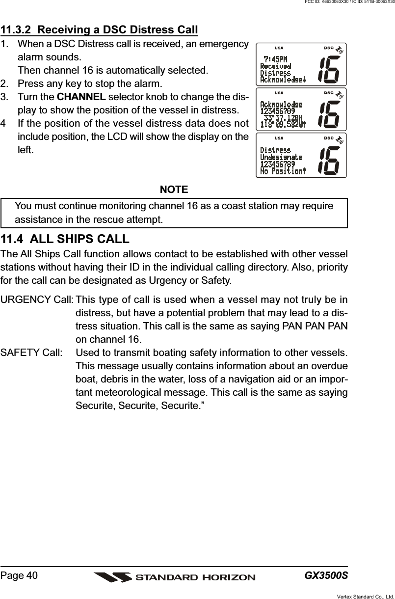 GX3500SPage 4011.3.2  Receiving a DSC Distress Call1. When a DSC Distress call is received, an emergencyalarm sounds.Then channel 16 is automatically selected.2. Press any key to stop the alarm.3. Turn the CHANNEL selector knob to change the dis-play to show the position of the vessel in distress.4 If the position of the vessel distress data does notinclude position, the LCD will show the display on theleft.NOTEYou must continue monitoring channel 16 as a coast station may requireassistance in the rescue attempt.11.4  ALL SHIPS CALLThe All Ships Call function allows contact to be established with other vesselstations without having their ID in the individual calling directory. Also, priorityfor the call can be designated as Urgency or Safety.URGENCY Call: This type of call is used when a vessel may not truly be indistress, but have a potential problem that may lead to a dis-tress situation. This call is the same as saying PAN PAN PANon channel 16.SAFETY Call: Used to transmit boating safety information to other vessels.This message usually contains information about an overdueboat, debris in the water, loss of a navigation aid or an impor-tant meteorological message. This call is the same as sayingSecurite, Securite, Securite.”Vertex Standard Co., Ltd.FCC ID: K6630063X30 / IC ID: 511B-30063X30