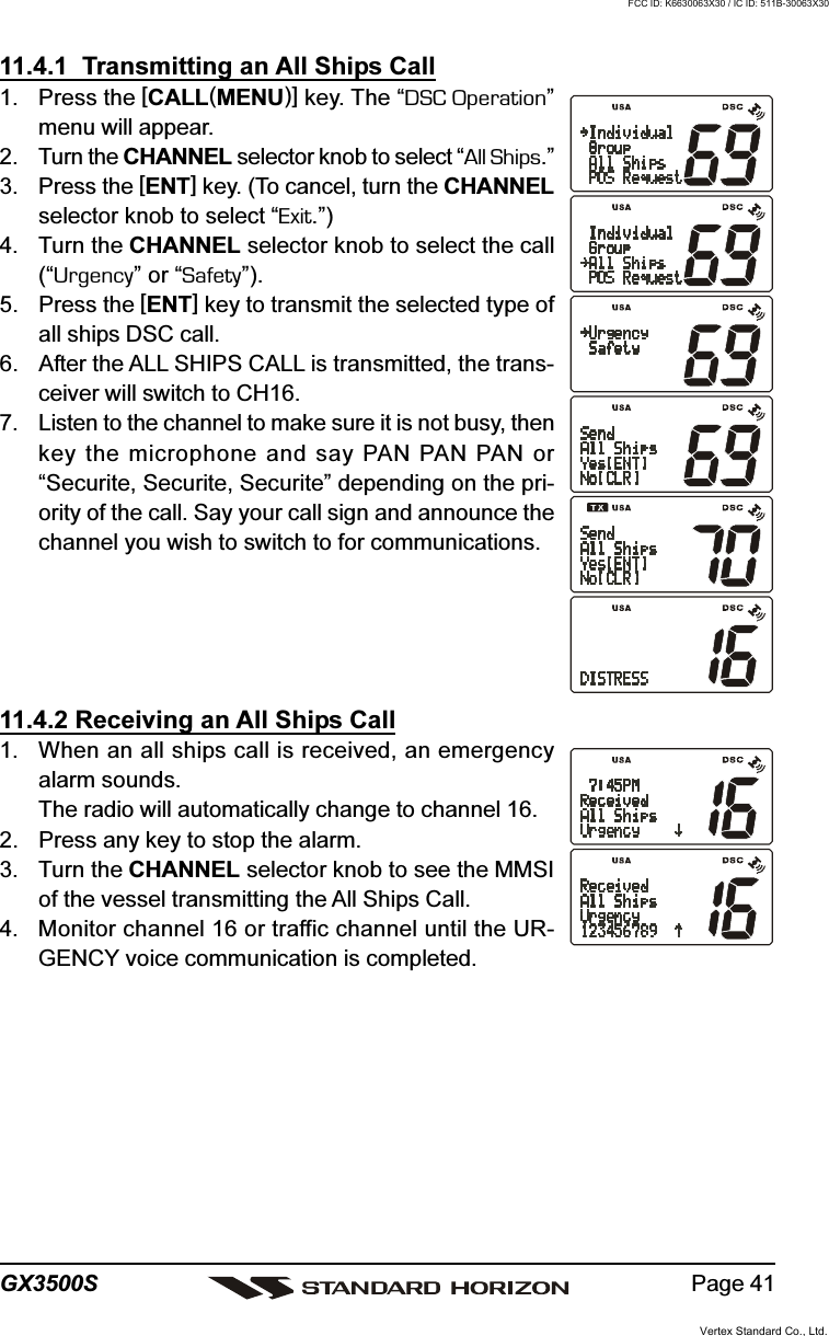 Page 41GX3500S11.4.1  Transmitting an All Ships Call1. Press the [CALL(MENU)] key. The “DSC Operation”menu will appear.2. Turn the CHANNEL selector knob to select “All Ships.”3. Press the [ENT] key. (To cancel, turn the CHANNELselector knob to select “Exit.”)4. Turn the CHANNEL selector knob to select the call(“Urgency” or “Safety”).5. Press the [ENT] key to transmit the selected type ofall ships DSC call.6. After the ALL SHIPS CALL is transmitted, the trans-ceiver will switch to CH16.7. Listen to the channel to make sure it is not busy, thenkey the microphone and say PAN PAN PAN or“Securite, Securite, Securite” depending on the pri-ority of the call. Say your call sign and announce thechannel you wish to switch to for communications.11.4.2 Receiving an All Ships Call1. When an all ships call is received, an emergencyalarm sounds.The radio will automatically change to channel 16.2. Press any key to stop the alarm.3. Turn the CHANNEL selector knob to see the MMSIof the vessel transmitting the All Ships Call.4. Monitor channel 16 or traffic channel until the UR-GENCY voice communication is completed.Vertex Standard Co., Ltd.FCC ID: K6630063X30 / IC ID: 511B-30063X30