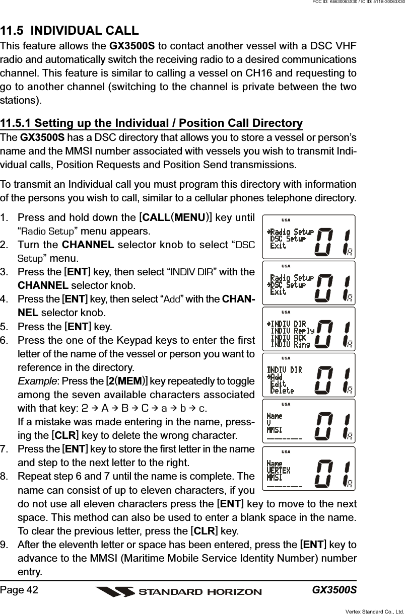 GX3500SPage 4211.5  INDIVIDUAL CALLThis feature allows the GX3500S to contact another vessel with a DSC VHFradio and automatically switch the receiving radio to a desired communicationschannel. This feature is similar to calling a vessel on CH16 and requesting togo to another channel (switching to the channel is private between the twostations).11.5.1 Setting up the Individual / Position Call DirectoryThe GX3500S has a DSC directory that allows you to store a vessel or person’sname and the MMSI number associated with vessels you wish to transmit Indi-vidual calls, Position Requests and Position Send transmissions.To transmit an Individual call you must program this directory with informationof the persons you wish to call, similar to a cellular phones telephone directory.1. Press and hold down the [CALL(MENU)] key until“Radio Setup” menu appears.2. Turn the CHANNEL selector knob to select “DSCSetup” menu.3. Press the [ENT] key, then select “INDIV DIR” with theCHANNEL selector knob.4. Press the [ENT] key, then select “Add” with the CHAN-NEL selector knob.5. Press the [ENT] key.6. Press the one of the Keypad keys to enter the firstletter of the name of the vessel or person you want toreference in the directory.Example: Press the [2(MEM)] key repeatedly to toggleamong the seven available characters associatedwith that key: 2  A  B  C  a  b  c.If a mistake was made entering in the name, press-ing the [CLR] key to delete the wrong character.7. Press the [ENT] key to store the first letter in the nameand step to the next letter to the right.8. Repeat step 6 and 7 until the name is complete. Thename can consist of up to eleven characters, if youdo not use all eleven characters press the [ENT] key to move to the nextspace. This method can also be used to enter a blank space in the name.To clear the previous letter, press the [CLR] key.9. After the eleventh letter or space has been entered, press the [ENT] key toadvance to the MMSI (Maritime Mobile Service Identity Number) numberentry.Vertex Standard Co., Ltd.FCC ID: K6630063X30 / IC ID: 511B-30063X30