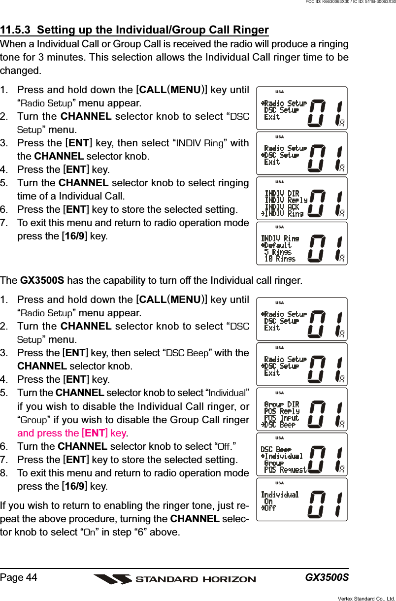 GX3500SPage 4411.5.3  Setting up the Individual/Group Call RingerWhen a Individual Call or Group Call is received the radio will produce a ringingtone for 3 minutes. This selection allows the Individual Call ringer time to bechanged.1. Press and hold down the [CALL(MENU)] key until“Radio Setup” menu appear.2. Turn the CHANNEL selector knob to select “DSCSetup” menu.3. Press the [ENT] key, then select “INDIV Ring” withthe CHANNEL selector knob.4. Press the [ENT] key.5. Turn the CHANNEL selector knob to select ringingtime of a Individual Call.6. Press the [ENT] key to store the selected setting.7. To exit this menu and return to radio operation modepress the [16/9] key.The GX3500S has the capability to turn off the Individual call ringer.1. Press and hold down the [CALL(MENU)] key until“Radio Setup” menu appear.2. Turn the CHANNEL selector knob to select “DSCSetup” menu.3. Press the [ENT] key, then select “DSC Beep” with theCHANNEL selector knob.4. Press the [ENT] key.5. Turn the CHANNEL selector knob to select “Individual”if you wish to disable the Individual Call ringer, or“Group” if you wish to disable the Group Call ringerand press the [ENT] key.6. Turn the CHANNEL selector knob to select “Off.”7. Press the [ENT] key to store the selected setting.8. To exit this menu and return to radio operation modepress the [16/9] key.If you wish to return to enabling the ringer tone, just re-peat the above procedure, turning the CHANNEL selec-tor knob to select “On” in step “6” above.Vertex Standard Co., Ltd.FCC ID: K6630063X30 / IC ID: 511B-30063X30