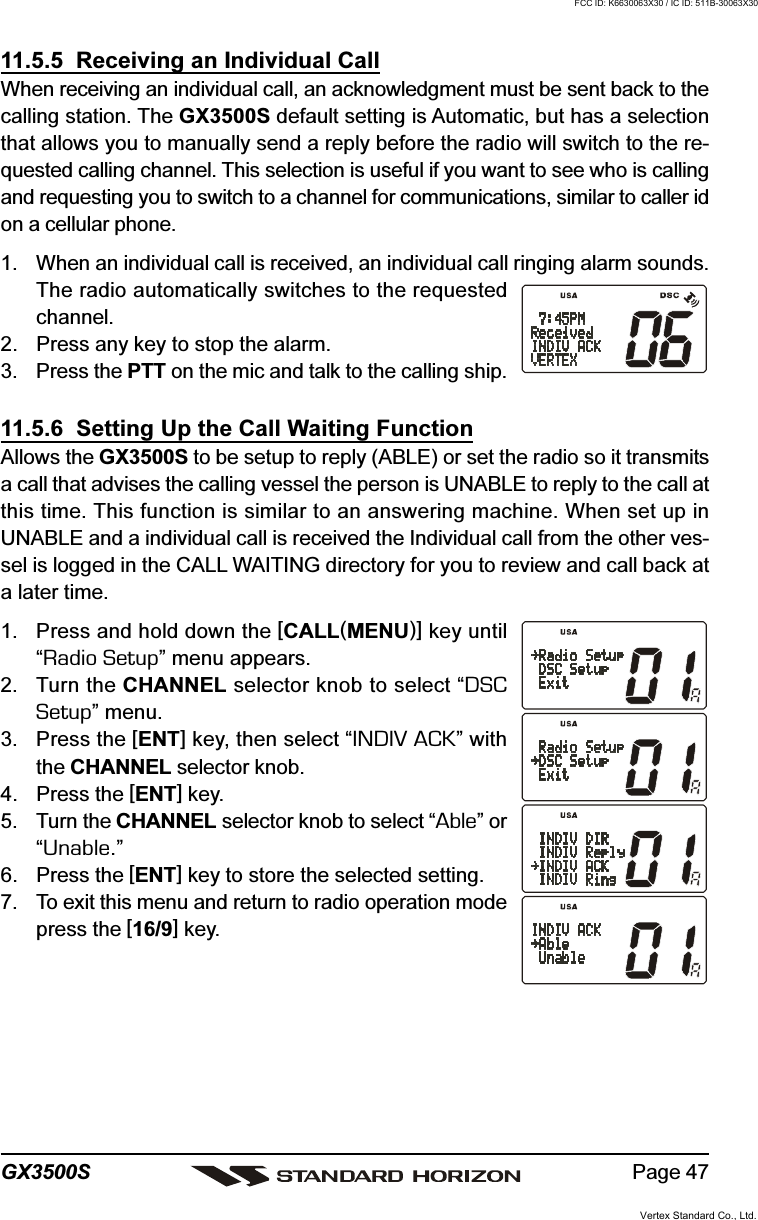 Page 47GX3500S11.5.5  Receiving an Individual CallWhen receiving an individual call, an acknowledgment must be sent back to thecalling station. The GX3500S default setting is Automatic, but has a selectionthat allows you to manually send a reply before the radio will switch to the re-quested calling channel. This selection is useful if you want to see who is callingand requesting you to switch to a channel for communications, similar to caller idon a cellular phone.1. When an individual call is received, an individual call ringing alarm sounds.The radio automatically switches to the requestedchannel.2. Press any key to stop the alarm.3. Press the PTT on the mic and talk to the calling ship.11.5.6  Setting Up the Call Waiting FunctionAllows the GX3500S to be setup to reply (ABLE) or set the radio so it transmitsa call that advises the calling vessel the person is UNABLE to reply to the call atthis time. This function is similar to an answering machine. When set up inUNABLE and a individual call is received the Individual call from the other ves-sel is logged in the CALL WAITING directory for you to review and call back ata later time.1. Press and hold down the [CALL(MENU)] key until“Radio Setup” menu appears.2. Turn the CHANNEL selector knob to select “DSCSetup” menu.3. Press the [ENT] key, then select “INDIV ACK” withthe CHANNEL selector knob.4. Press the [ENT] key.5. Turn the CHANNEL selector knob to select “Able” or“Unable.”6. Press the [ENT] key to store the selected setting.7. To exit this menu and return to radio operation modepress the [16/9] key.Vertex Standard Co., Ltd.FCC ID: K6630063X30 / IC ID: 511B-30063X30