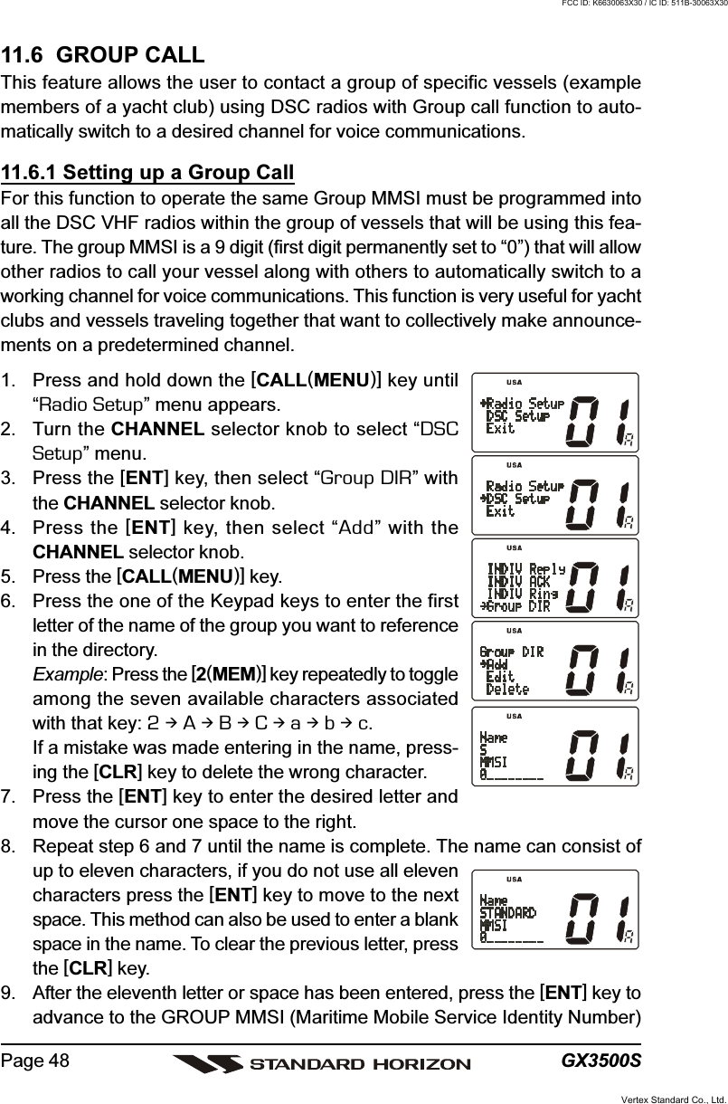 GX3500SPage 4811.6  GROUP CALLThis feature allows the user to contact a group of specific vessels (examplemembers of a yacht club) using DSC radios with Group call function to auto-matically switch to a desired channel for voice communications.11.6.1 Setting up a Group CallFor this function to operate the same Group MMSI must be programmed intoall the DSC VHF radios within the group of vessels that will be using this fea-ture. The group MMSI is a 9 digit (first digit permanently set to “0”) that will allowother radios to call your vessel along with others to automatically switch to aworking channel for voice communications. This function is very useful for yachtclubs and vessels traveling together that want to collectively make announce-ments on a predetermined channel.1. Press and hold down the [CALL(MENU)] key until“Radio Setup” menu appears.2. Turn the CHANNEL selector knob to select “DSCSetup” menu.3. Press the [ENT] key, then select “Group DIR” withthe CHANNEL selector knob.4. Press the [ENT] key, then select “Add” with theCHANNEL selector knob.5. Press the [CALL(MENU)] key.6. Press the one of the Keypad keys to enter the firstletter of the name of the group you want to referencein the directory.Example: Press the [2(MEM)] key repeatedly to toggleamong the seven available characters associatedwith that key: 2  A  B  C  a  b  c.If a mistake was made entering in the name, press-ing the [CLR] key to delete the wrong character.7. Press the [ENT] key to enter the desired letter andmove the cursor one space to the right.8. Repeat step 6 and 7 until the name is complete. The name can consist ofup to eleven characters, if you do not use all elevencharacters press the [ENT] key to move to the nextspace. This method can also be used to enter a blankspace in the name. To clear the previous letter, pressthe [CLR] key.9. After the eleventh letter or space has been entered, press the [ENT] key toadvance to the GROUP MMSI (Maritime Mobile Service Identity Number)Vertex Standard Co., Ltd.FCC ID: K6630063X30 / IC ID: 511B-30063X30