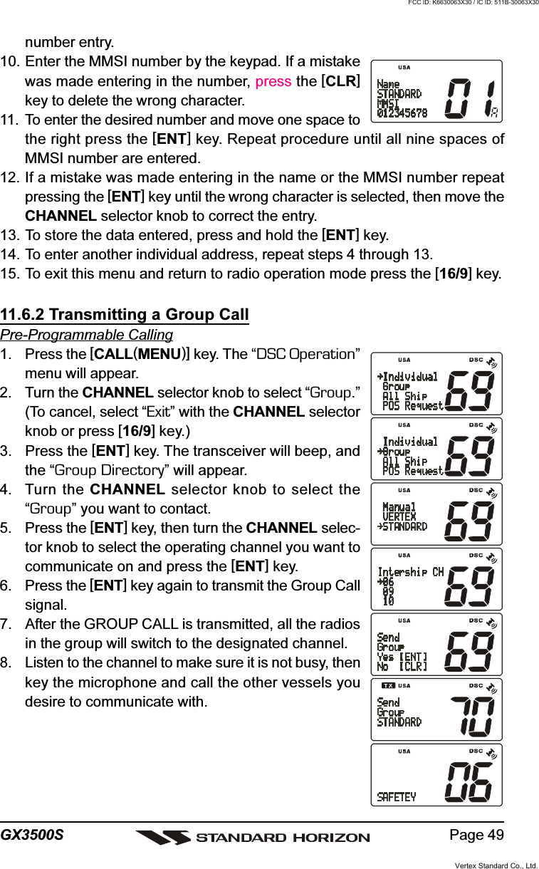 Page 49GX3500Snumber entry.10. Enter the MMSI number by the keypad. If a mistakewas made entering in the number, press the [CLR]key to delete the wrong character.11. To enter the desired number and move one space tothe right press the [ENT] key. Repeat procedure until all nine spaces ofMMSI number are entered.12. If a mistake was made entering in the name or the MMSI number repeatpressing the [ENT] key until the wrong character is selected, then move theCHANNEL selector knob to correct the entry.13. To store the data entered, press and hold the [ENT] key.14. To enter another individual address, repeat steps 4 through 13.15. To exit this menu and return to radio operation mode press the [16/9] key.11.6.2 Transmitting a Group CallPre-Programmable Calling1. Press the [CALL(MENU)] key. The “DSC Operation”menu will appear.2. Turn the CHANNEL selector knob to select “Group.”(To cancel, select “Exit” with the CHANNEL selectorknob or press [16/9] key.)3. Press the [ENT] key. The transceiver will beep, andthe “Group Directory” will appear.4. Turn the CHANNEL selector knob to select the“Group” you want to contact.5. Press the [ENT] key, then turn the CHANNEL selec-tor knob to select the operating channel you want tocommunicate on and press the [ENT] key.6. Press the [ENT] key again to transmit the Group Callsignal.7. After the GROUP CALL is transmitted, all the radiosin the group will switch to the designated channel.8. Listen to the channel to make sure it is not busy, thenkey the microphone and call the other vessels youdesire to communicate with.Vertex Standard Co., Ltd.FCC ID: K6630063X30 / IC ID: 511B-30063X30