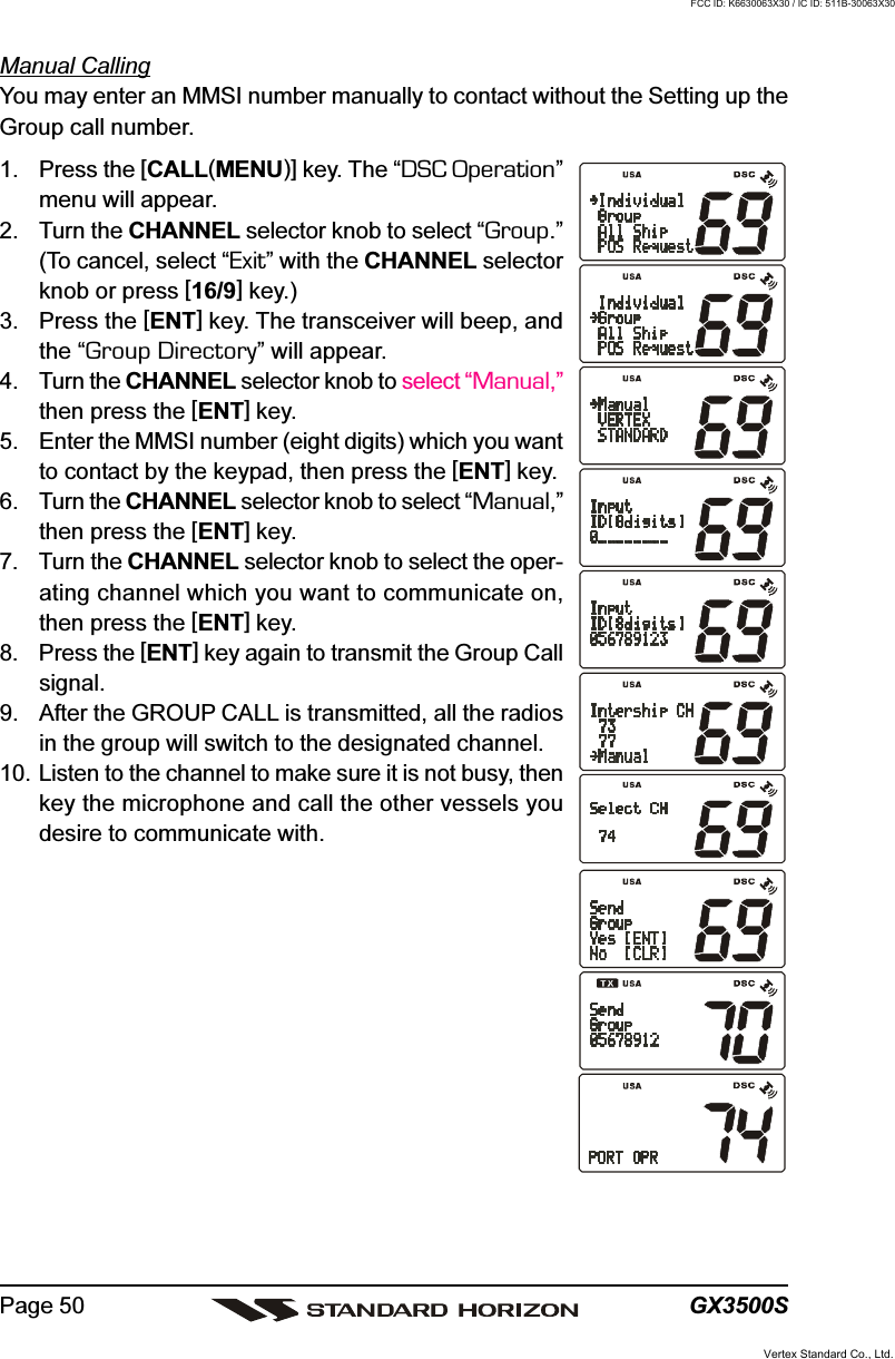 GX3500SPage 50Manual CallingYou may enter an MMSI number manually to contact without the Setting up theGroup call number.1. Press the [CALL(MENU)] key. The “DSC Operation”menu will appear.2. Turn the CHANNEL selector knob to select “Group.”(To cancel, select “Exit” with the CHANNEL selectorknob or press [16/9] key.)3. Press the [ENT] key. The transceiver will beep, andthe “Group Directory” will appear.4. Turn the CHANNEL selector knob to select “Manual,”then press the [ENT] key.5. Enter the MMSI number (eight digits) which you wantto contact by the keypad, then press the [ENT] key.6. Turn the CHANNEL selector knob to select “Manual,”then press the [ENT] key.7. Turn the CHANNEL selector knob to select the oper-ating channel which you want to communicate on,then press the [ENT] key.8. Press the [ENT] key again to transmit the Group Callsignal.9. After the GROUP CALL is transmitted, all the radiosin the group will switch to the designated channel.10. Listen to the channel to make sure it is not busy, thenkey the microphone and call the other vessels youdesire to communicate with.Vertex Standard Co., Ltd.FCC ID: K6630063X30 / IC ID: 511B-30063X30