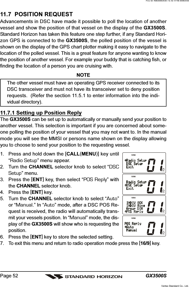 GX3500SPage 5211.7  POSITION REQUESTAdvancements in DSC have made it possible to poll the location of anothervessel and show the position of that vessel on the display of the GX3500S.Standard Horizon has taken this feature one step further, if any Standard Hori-zon GPS is connected to the GX3500S, the polled position of the vessel isshown on the display of the GPS chart plotter making it easy to navigate to thelocation of the polled vessel. This is a great feature for anyone wanting to knowthe position of another vessel. For example your buddy that is catching fish, orfinding the location of a person you are cruising with.NOTEThe other vessel must have an operating GPS receiver connected to itsDSC transceiver and must not have its transceiver set to deny positionrequests.  (Refer the section 11.5.1 to enter information into the indi-vidual directory).11.7.1 Setting up Position ReplyThe GX3500S can be set up to automatically or manually send your position toanother vessel. This selection is important if you are concerned about some-one polling the position of your vessel that you may not want to. In the manualmode you will see the MMSI or persons name shown on the display allowingyou to choose to send your position to the requesting vessel.1. Press and hold down the [CALL(MENU)] key until“Radio Setup” menu appear.2. Turn the CHANNEL selector knob to select “DSCSetup” menu.3. Press the [ENT] key, then select “POS Reply” withthe CHANNEL selector knob.4. Press the [ENT] key.5. Turn the CHANNEL selector knob to select “Auto”or “Manual.” In “Auto” mode, after a DSC POS Re-quest is received, the radio will automatically trans-mit your vessels position. In “Manual” mode, the dis-play of the GX3500S will show who is requesting theposition.6. Press the [ENT] key to store the selected setting.7. To exit this menu and return to radio operation mode press the [16/9] key.Vertex Standard Co., Ltd.FCC ID: K6630063X30 / IC ID: 511B-30063X30