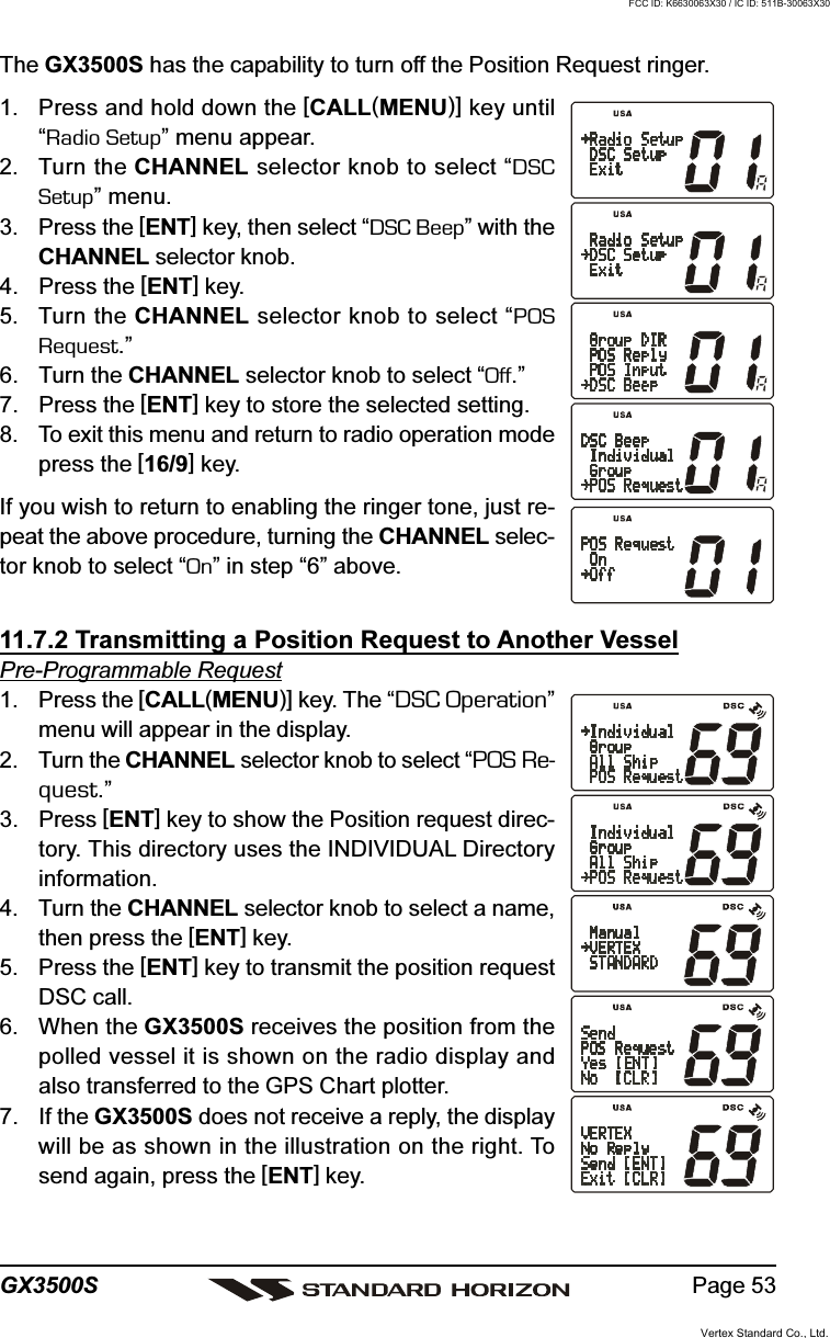 Page 53GX3500SThe GX3500S has the capability to turn off the Position Request ringer.1. Press and hold down the [CALL(MENU)] key until“Radio Setup” menu appear.2. Turn the CHANNEL selector knob to select “DSCSetup” menu.3. Press the [ENT] key, then select “DSC Beep” with theCHANNEL selector knob.4. Press the [ENT] key.5. Turn the CHANNEL selector knob to select “POSRequest.”6. Turn the CHANNEL selector knob to select “Off.”7. Press the [ENT] key to store the selected setting.8. To exit this menu and return to radio operation modepress the [16/9] key.If you wish to return to enabling the ringer tone, just re-peat the above procedure, turning the CHANNEL selec-tor knob to select “On” in step “6” above.11.7.2 Transmitting a Position Request to Another VesselPre-Programmable Request1. Press the [CALL(MENU)] key. The “DSC Operation”menu will appear in the display.2. Turn the CHANNEL selector knob to select “POS Re-quest.”3. Press [ENT] key to show the Position request direc-tory. This directory uses the INDIVIDUAL Directoryinformation.4. Turn the CHANNEL selector knob to select a name,then press the [ENT] key.5. Press the [ENT] key to transmit the position requestDSC call.6. When the GX3500S receives the position from thepolled vessel it is shown on the radio display andalso transferred to the GPS Chart plotter.7. If the GX3500S does not receive a reply, the displaywill be as shown in the illustration on the right. Tosend again, press the [ENT] key.Vertex Standard Co., Ltd.FCC ID: K6630063X30 / IC ID: 511B-30063X30