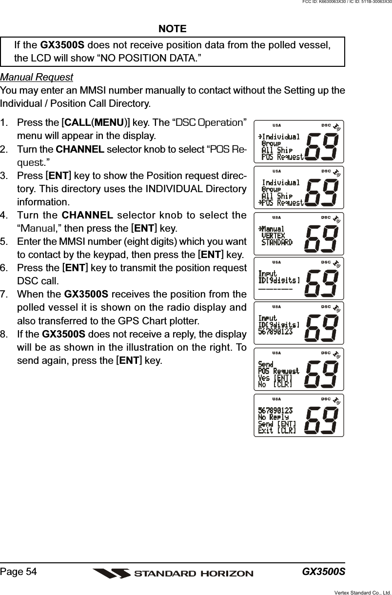 GX3500SPage 54NOTEIf the GX3500S does not receive position data from the polled vessel,the LCD will show “NO POSITION DATA.”Manual RequestYou may enter an MMSI number manually to contact without the Setting up theIndividual / Position Call Directory.1. Press the [CALL(MENU)] key. The “DSC Operation”menu will appear in the display.2. Turn the CHANNEL selector knob to select “POS Re-quest.”3. Press [ENT] key to show the Position request direc-tory. This directory uses the INDIVIDUAL Directoryinformation.4. Turn the CHANNEL selector knob to select the“Manual,” then press the [ENT] key.5. Enter the MMSI number (eight digits) which you wantto contact by the keypad, then press the [ENT] key.6. Press the [ENT] key to transmit the position requestDSC call.7. When the GX3500S receives the position from thepolled vessel it is shown on the radio display andalso transferred to the GPS Chart plotter.8. If the GX3500S does not receive a reply, the displaywill be as shown in the illustration on the right. Tosend again, press the [ENT] key.Vertex Standard Co., Ltd.FCC ID: K6630063X30 / IC ID: 511B-30063X30