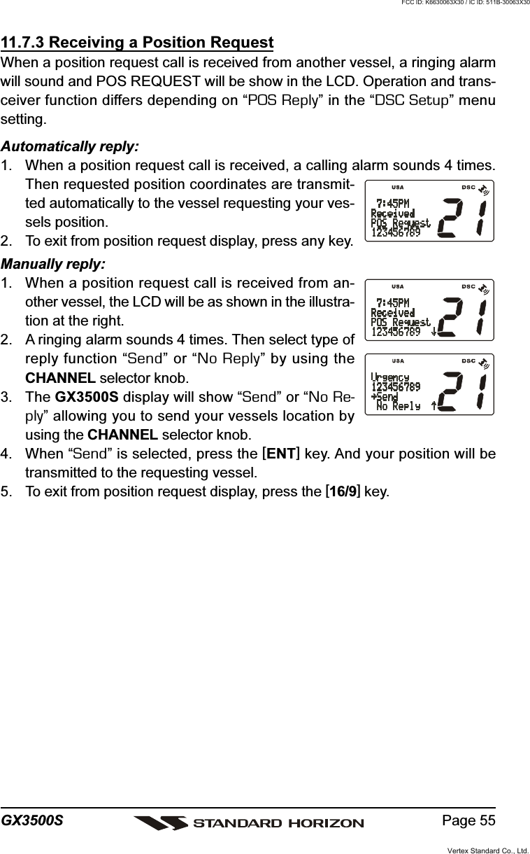 Page 55GX3500S11.7.3 Receiving a Position RequestWhen a position request call is received from another vessel, a ringing alarmwill sound and POS REQUEST will be show in the LCD. Operation and trans-ceiver function differs depending on “POS Reply” in the “DSC Setup” menusetting.Automatically reply:1. When a position request call is received, a calling alarm sounds 4 times.Then requested position coordinates are transmit-ted automatically to the vessel requesting your ves-sels position.2. To exit from position request display, press any key.Manually reply:1. When a position request call is received from an-other vessel, the LCD will be as shown in the illustra-tion at the right.2. A ringing alarm sounds 4 times. Then select type ofreply function “Send” or “No Reply” by using theCHANNEL selector knob.3. The GX3500S display will show “Send” or “No Re-ply” allowing you to send your vessels location byusing the CHANNEL selector knob.4. When “Send” is selected, press the [ENT] key. And your position will betransmitted to the requesting vessel.5. To exit from position request display, press the [16/9] key.Vertex Standard Co., Ltd.FCC ID: K6630063X30 / IC ID: 511B-30063X30