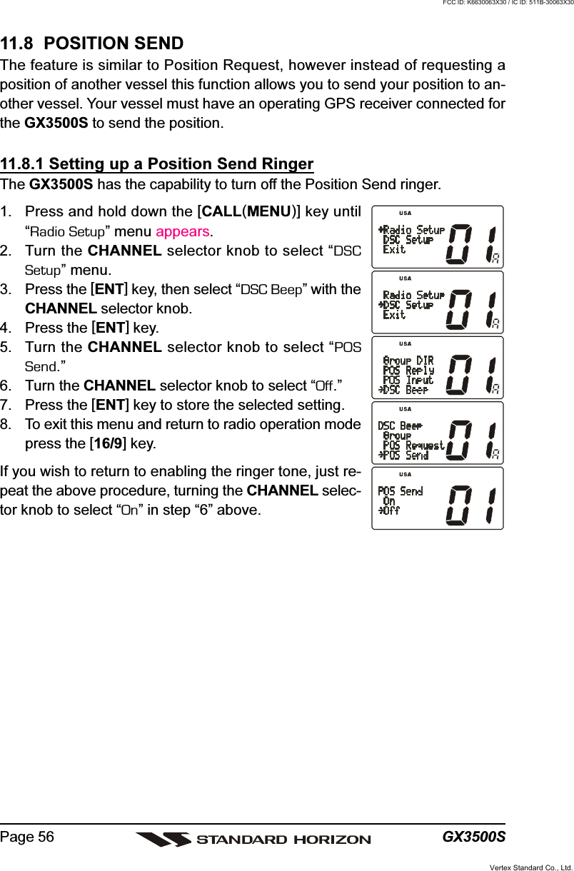 GX3500SPage 5611.8  POSITION SENDThe feature is similar to Position Request, however instead of requesting aposition of another vessel this function allows you to send your position to an-other vessel. Your vessel must have an operating GPS receiver connected forthe GX3500S to send the position.11.8.1 Setting up a Position Send RingerThe GX3500S has the capability to turn off the Position Send ringer.1. Press and hold down the [CALL(MENU)] key until“Radio Setup” menu appears.2. Turn the CHANNEL selector knob to select “DSCSetup” menu.3. Press the [ENT] key, then select “DSC Beep” with theCHANNEL selector knob.4. Press the [ENT] key.5. Turn the CHANNEL selector knob to select “POSSend.”6. Turn the CHANNEL selector knob to select “Off.”7. Press the [ENT] key to store the selected setting.8. To exit this menu and return to radio operation modepress the [16/9] key.If you wish to return to enabling the ringer tone, just re-peat the above procedure, turning the CHANNEL selec-tor knob to select “On” in step “6” above.Vertex Standard Co., Ltd.FCC ID: K6630063X30 / IC ID: 511B-30063X30