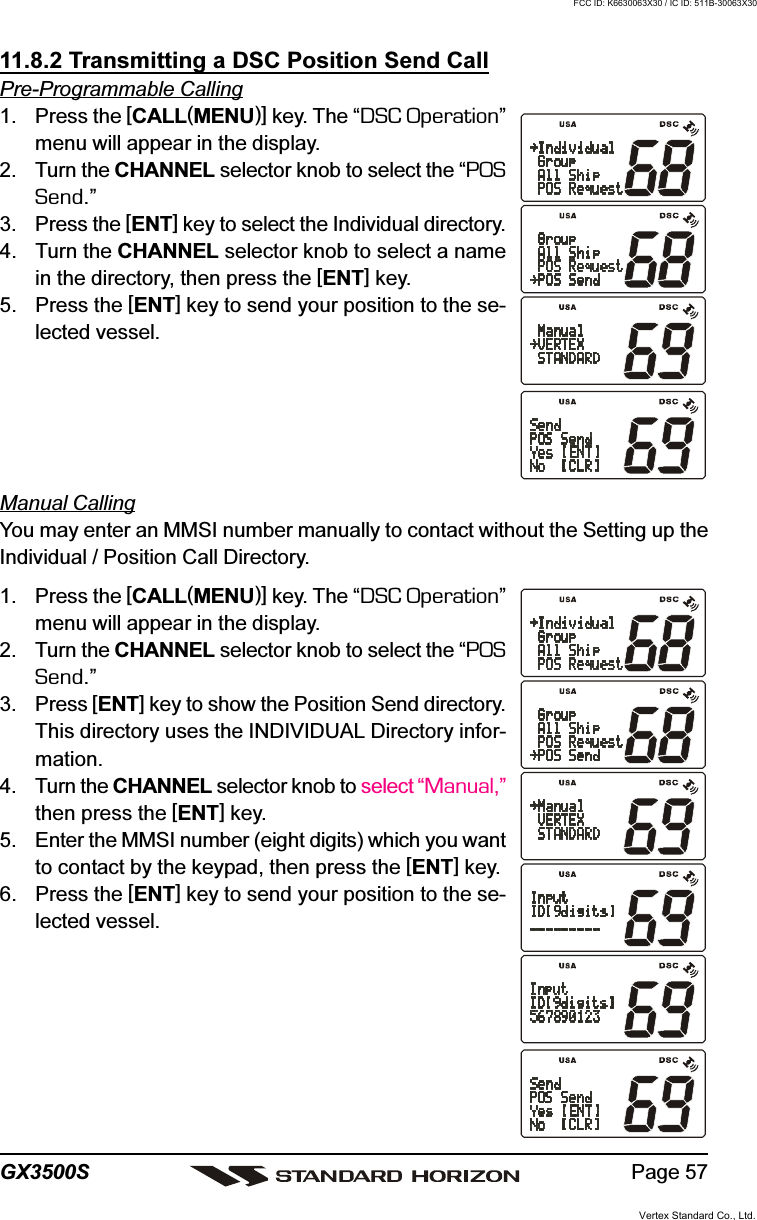 Page 57GX3500S11.8.2 Transmitting a DSC Position Send CallPre-Programmable Calling1. Press the [CALL(MENU)] key. The “DSC Operation”menu will appear in the display.2. Turn the CHANNEL selector knob to select the “POSSend.”3. Press the [ENT] key to select the Individual directory.4. Turn the CHANNEL selector knob to select a namein the directory, then press the [ENT] key.5. Press the [ENT] key to send your position to the se-lected vessel.Manual CallingYou may enter an MMSI number manually to contact without the Setting up theIndividual / Position Call Directory.1. Press the [CALL(MENU)] key. The “DSC Operation”menu will appear in the display.2. Turn the CHANNEL selector knob to select the “POSSend.”3. Press [ENT] key to show the Position Send directory.This directory uses the INDIVIDUAL Directory infor-mation.4. Turn the CHANNEL selector knob to select “Manual,”then press the [ENT] key.5. Enter the MMSI number (eight digits) which you wantto contact by the keypad, then press the [ENT] key.6. Press the [ENT] key to send your position to the se-lected vessel.Vertex Standard Co., Ltd.FCC ID: K6630063X30 / IC ID: 511B-30063X30