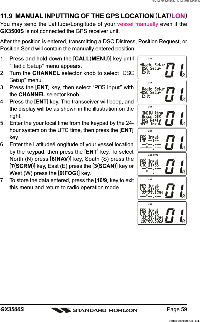 Page 59GX3500S11.9  MANUAL INPUTTING OF THE GPS LOCATION (LAT/LON)You may send the Latitude/Longitude of your vessel manually even if theGX3500S is not connected the GPS receiver unit.After the position is entered, transmitting a DSC Distress, Position Request, orPosition Send will contain the manually entered position.1. Press and hold down the [CALL(MENU)] key until“Radio Setup” menu appears.2. Turn the CHANNEL selector knob to select “DSCSetup” menu.3. Press the [ENT] key, then select “POS Input” withthe CHANNEL selector knob.4. Press the [ENT] key. The transceiver will beep, andthe display will be as shown in the illustration on theright.5. Enter the your local time from the keypad by the 24-hour system on the UTC time, then press the [ENT]key.6. Enter the Latitude/Longitude of your vessel locationby the keypad, then press the [ENT] key. To selectNorth (N) press [6(NAV)] key, South (S) press the[7(SCRM)] key, East (E) press the [3(SCAN)] key orWest (W) press the [9(FOG)] key.7. To store the data entered, press the [16/9] key to exitthis menu and return to radio operation mode.Vertex Standard Co., Ltd.FCC ID: K6630063X30 / IC ID: 511B-30063X30