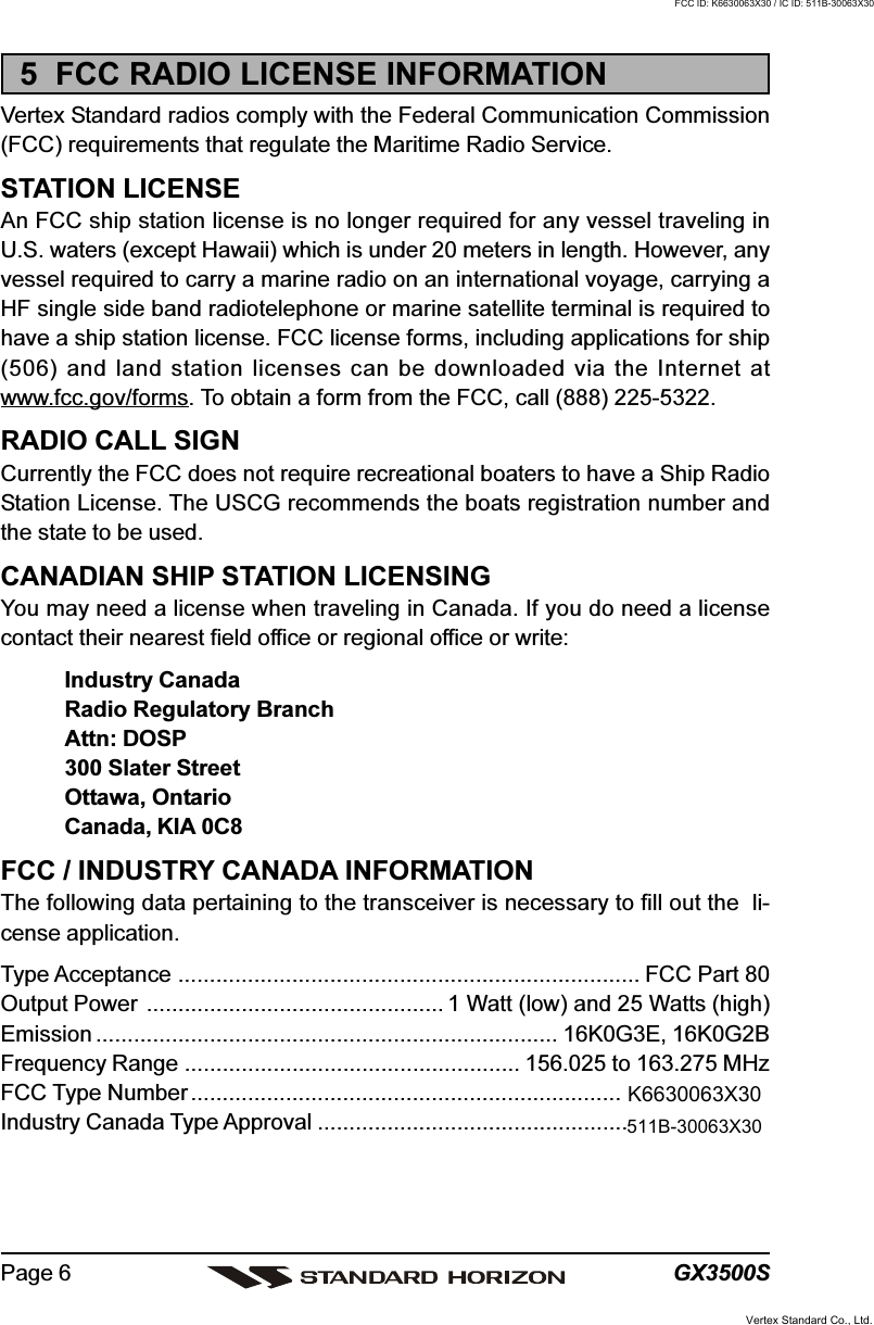 GX3500SPage 65  FCC RADIO LICENSE INFORMATIONVertex Standard radios comply with the Federal Communication Commission(FCC) requirements that regulate the Maritime Radio Service.STATION LICENSEAn FCC ship station license is no longer required for any vessel traveling inU.S. waters (except Hawaii) which is under 20 meters in length. However, anyvessel required to carry a marine radio on an international voyage, carrying aHF single side band radiotelephone or marine satellite terminal is required tohave a ship station license. FCC license forms, including applications for ship(506) and land station licenses can be downloaded via the Internet atwww.fcc.gov/forms. To obtain a form from the FCC, call (888) 225-5322.RADIO CALL SIGNCurrently the FCC does not require recreational boaters to have a Ship RadioStation License. The USCG recommends the boats registration number andthe state to be used.CANADIAN SHIP STATION LICENSINGYou may need a license when traveling in Canada. If you do need a licensecontact their nearest field office or regional office or write:Industry CanadaRadio Regulatory BranchAttn: DOSP300 Slater StreetOttawa, OntarioCanada, KIA 0C8FCC / INDUSTRY CANADA INFORMATIONThe following data pertaining to the transceiver is necessary to fill out the  li-cense application.Type Acceptance ......................................................................... FCC Part 80Output Power ............................................... 1 Watt (low) and 25 Watts (high)Emission ......................................................................... 16K0G3E, 16K0G2BFrequency Range ..................................................... 156.025 to 163.275 MHzFCC Type Number....................................................................Industry Canada Type Approval.................................................Vertex Standard Co., Ltd.FCC ID: K6630063X30 / IC ID: 511B-30063X30K6630063X30511B-30063X30