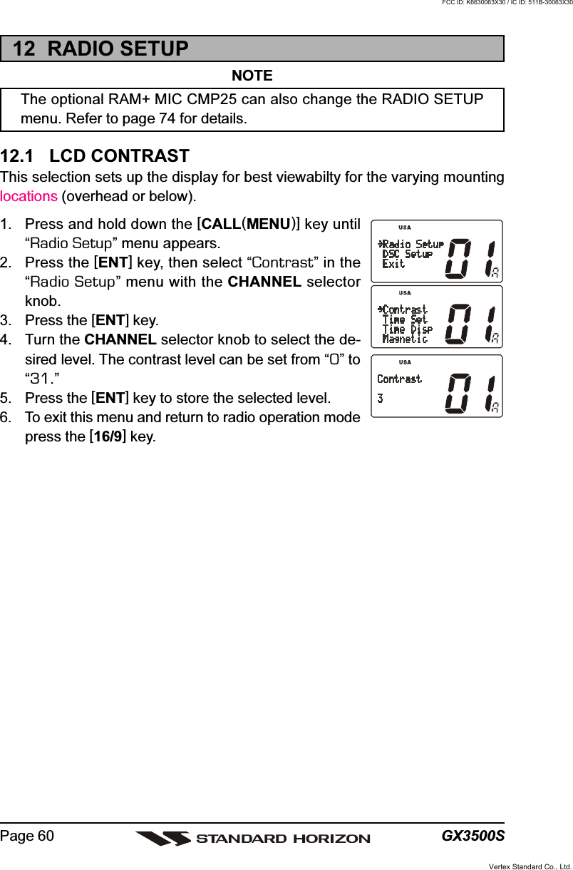 GX3500SPage 6012  RADIO SETUPNOTEThe optional RAM+ MIC CMP25 can also change the RADIO SETUPmenu. Refer to page 74 for details.12.1   LCD CONTRASTThis selection sets up the display for best viewabilty for the varying mountinglocations (overhead or below).1. Press and hold down the [CALL(MENU)] key until“Radio Setup” menu appears.2. Press the [ENT] key, then select “Contrast” in the“Radio Setup” menu with the CHANNEL selectorknob.3. Press the [ENT] key.4. Turn the CHANNEL selector knob to select the de-sired level. The contrast level can be set from “0” to“31.”5. Press the [ENT] key to store the selected level.6. To exit this menu and return to radio operation modepress the [16/9] key.Vertex Standard Co., Ltd.FCC ID: K6630063X30 / IC ID: 511B-30063X30