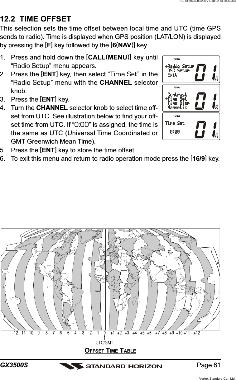 Page 61GX3500S12.2  TIME OFFSETThis selection sets the time offset between local time and UTC (time GPSsends to radio). Time is displayed when GPS position (LAT/LON) is displayedby pressing the [F] key followed by the [6(NAV)] key.1. Press and hold down the [CALL(MENU)] key until“Radio Setup” menu appears.2. Press the [ENT] key, then select “Time Set” in the“Radio Setup” menu with the CHANNEL selectorknob.3. Press the [ENT] key.4. Turn the CHANNEL selector knob to select time off-set from UTC. See illustration below to find your off-set time from UTC. If “0:00” is assigned, the time isthe same as UTC (Universal Time Coordinated orGMT Greenwich Mean Time).5. Press the [ENT] key to store the time offset.6. To exit this menu and return to radio operation mode press the [16/9] key.OFFSET TIME TABLEVertex Standard Co., Ltd.FCC ID: K6630063X30 / IC ID: 511B-30063X30