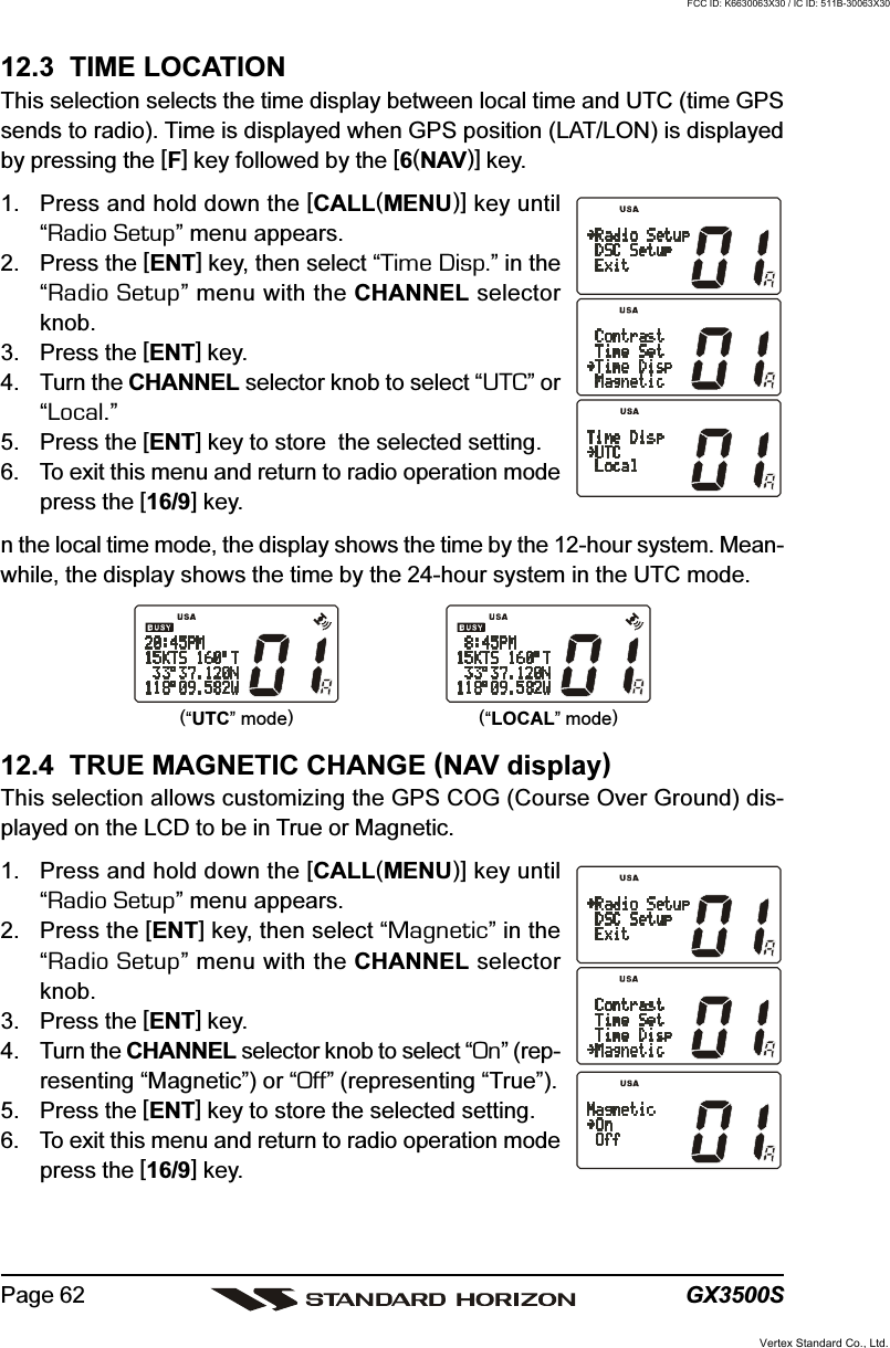 GX3500SPage 6212.3  TIME LOCATIONThis selection selects the time display between local time and UTC (time GPSsends to radio). Time is displayed when GPS position (LAT/LON) is displayedby pressing the [F] key followed by the [6(NAV)] key.1. Press and hold down the [CALL(MENU)] key until“Radio Setup” menu appears.2. Press the [ENT] key, then select “Time Disp.” in the“Radio Setup” menu with the CHANNEL selectorknob.3. Press the [ENT] key.4. Turn the CHANNEL selector knob to select “UTC” or“Local.”5. Press the [ENT] key to store  the selected setting.6. To exit this menu and return to radio operation modepress the [16/9] key.n the local time mode, the display shows the time by the 12-hour system. Mean-while, the display shows the time by the 24-hour system in the UTC mode.12.4  TRUE MAGNETIC CHANGE (NAV display)This selection allows customizing the GPS COG (Course Over Ground) dis-played on the LCD to be in True or Magnetic.1. Press and hold down the [CALL(MENU)] key until“Radio Setup” menu appears.2. Press the [ENT] key, then select “Magnetic” in the“Radio Setup” menu with the CHANNEL selectorknob.3. Press the [ENT] key.4. Turn the CHANNEL selector knob to select “On” (rep-resenting “Magnetic”) or “Off” (representing “True”).5. Press the [ENT] key to store the selected setting.6. To exit this menu and return to radio operation modepress the [16/9] key.(“UTC” mode)(“LOCAL” mode)Vertex Standard Co., Ltd.FCC ID: K6630063X30 / IC ID: 511B-30063X30