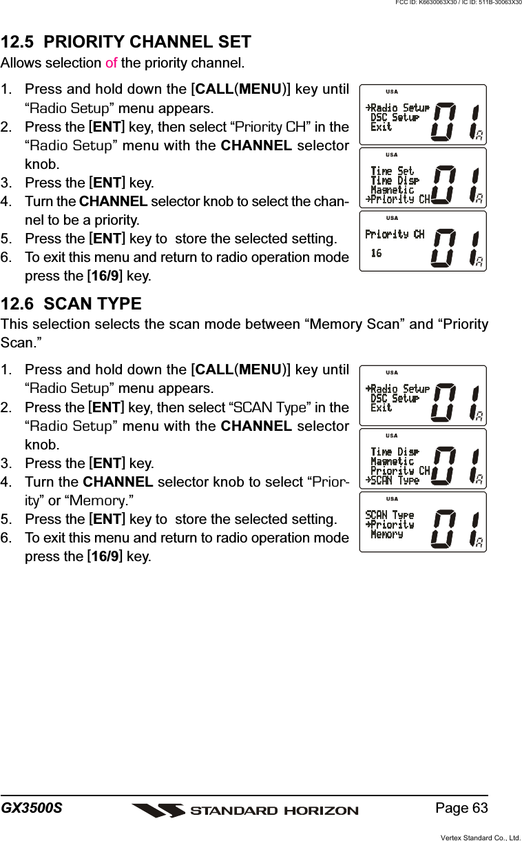 Page 63GX3500S12.5  PRIORITY CHANNEL SETAllows selection of the priority channel.1. Press and hold down the [CALL(MENU)] key until“Radio Setup” menu appears.2. Press the [ENT] key, then select “Priority CH” in the“Radio Setup” menu with the CHANNEL selectorknob.3. Press the [ENT] key.4. Turn the CHANNEL selector knob to select the chan-nel to be a priority.5. Press the [ENT] key to  store the selected setting.6. To exit this menu and return to radio operation modepress the [16/9] key.12.6  SCAN TYPEThis selection selects the scan mode between “Memory Scan” and “PriorityScan.”1. Press and hold down the [CALL(MENU)] key until“Radio Setup” menu appears.2. Press the [ENT] key, then select “SCAN Type” in the“Radio Setup” menu with the CHANNEL selectorknob.3. Press the [ENT] key.4. Turn the CHANNEL selector knob to select “Prior-ity” or “Memory.”5. Press the [ENT] key to  store the selected setting.6. To exit this menu and return to radio operation modepress the [16/9] key.Vertex Standard Co., Ltd.FCC ID: K6630063X30 / IC ID: 511B-30063X30