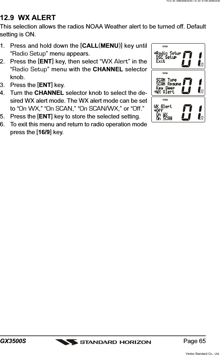 Page 65GX3500S12.9  WX ALERTThis selection allows the radios NOAA Weather alert to be turned off. Defaultsetting is ON.1. Press and hold down the [CALL(MENU)] key until“Radio Setup” menu appears.2. Press the [ENT] key, then select “WX Alert” in the“Radio Setup” menu with the CHANNEL selectorknob.3. Press the [ENT] key.4. Turn the CHANNEL selector knob to select the de-sired WX alert mode. The WX alert mode can be setto “On WX,” “On SCAN,” “On SCAN/WX,” or “Off.”5. Press the [ENT] key to store the selected setting.6. To exit this menu and return to radio operation modepress the [16/9] key.Vertex Standard Co., Ltd.FCC ID: K6630063X30 / IC ID: 511B-30063X30