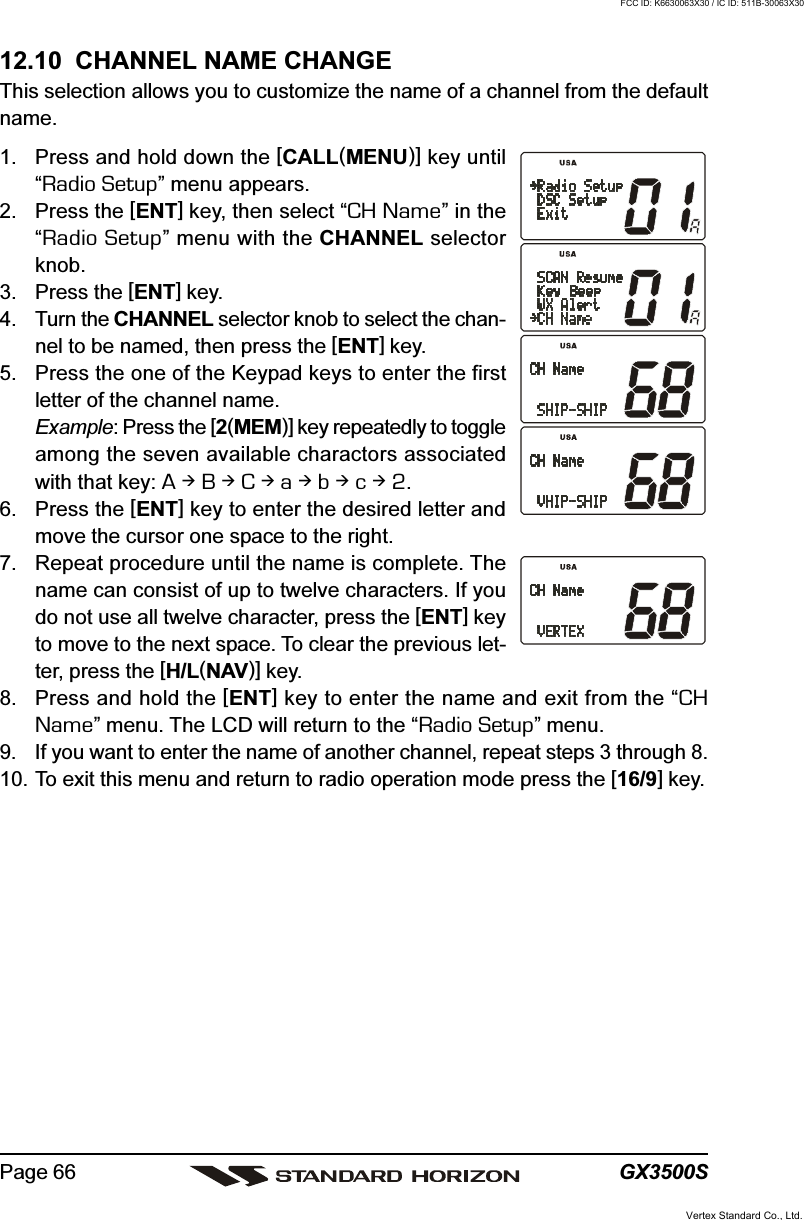 GX3500SPage 6612.10  CHANNEL NAME CHANGEThis selection allows you to customize the name of a channel from the defaultname.1. Press and hold down the [CALL(MENU)] key until“Radio Setup” menu appears.2. Press the [ENT] key, then select “CH Name” in the“Radio Setup” menu with the CHANNEL selectorknob.3. Press the [ENT] key.4. Turn the CHANNEL selector knob to select the chan-nel to be named, then press the [ENT] key.5. Press the one of the Keypad keys to enter the firstletter of the channel name.Example: Press the [2(MEM)] key repeatedly to toggleamong the seven available charactors associatedwith that key: A  B  C  a  b  c  2.6. Press the [ENT] key to enter the desired letter andmove the cursor one space to the right.7. Repeat procedure until the name is complete. Thename can consist of up to twelve characters. If youdo not use all twelve character, press the [ENT] keyto move to the next space. To clear the previous let-ter, press the [H/L(NAV)] key.8. Press and hold the [ENT] key to enter the name and exit from the “CHName” menu. The LCD will return to the “Radio Setup” menu.9. If you want to enter the name of another channel, repeat steps 3 through 8.10. To exit this menu and return to radio operation mode press the [16/9] key.Vertex Standard Co., Ltd.FCC ID: K6630063X30 / IC ID: 511B-30063X30