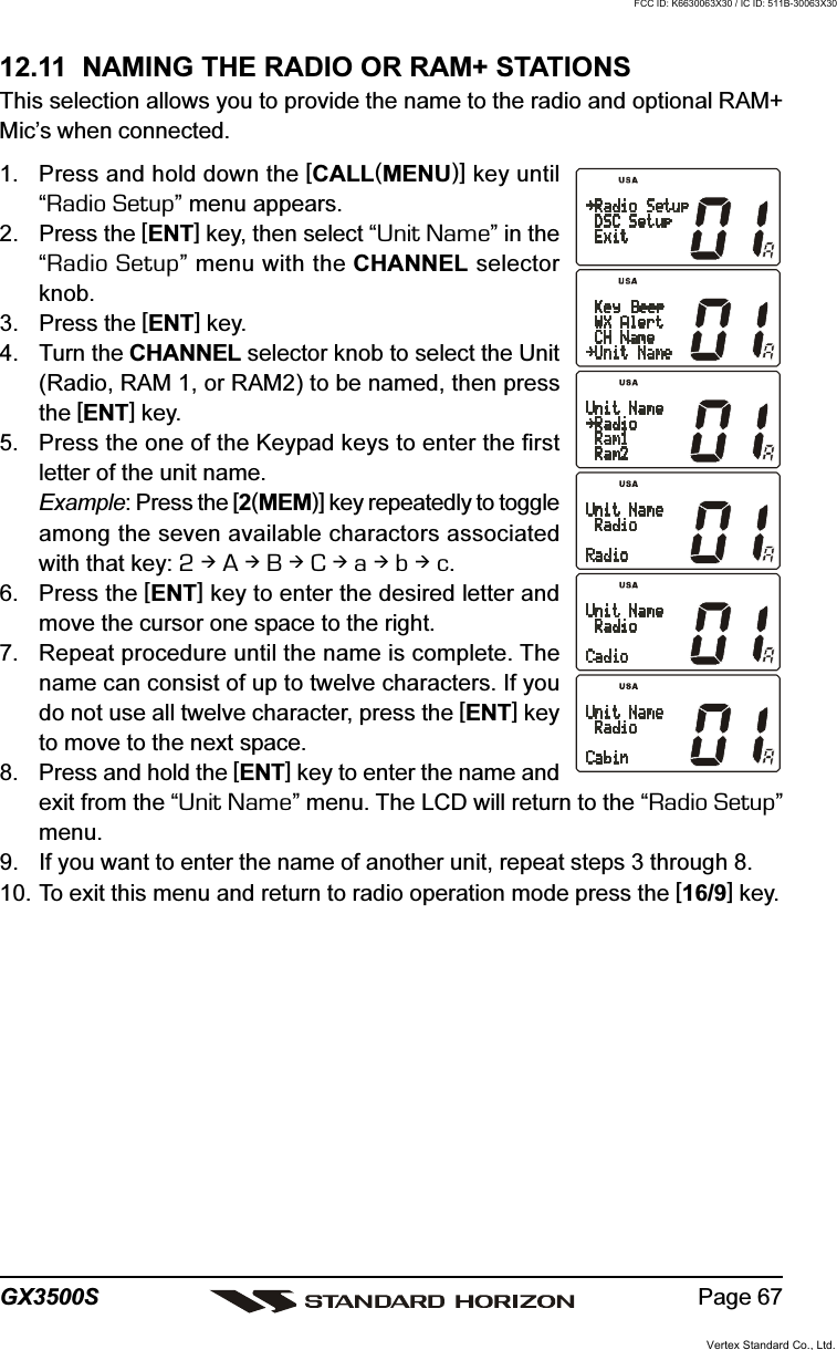 Page 67GX3500S12.11  NAMING THE RADIO OR RAM+ STATIONSThis selection allows you to provide the name to the radio and optional RAM+Mic’s when connected.1. Press and hold down the [CALL(MENU)] key until“Radio Setup” menu appears.2. Press the [ENT] key, then select “Unit Name” in the“Radio Setup” menu with the CHANNEL selectorknob.3. Press the [ENT] key.4. Turn the CHANNEL selector knob to select the Unit(Radio, RAM 1, or RAM2) to be named, then pressthe [ENT] key.5. Press the one of the Keypad keys to enter the firstletter of the unit name.Example: Press the [2(MEM)] key repeatedly to toggleamong the seven available charactors associatedwith that key: 2  A  B  C  a  b  c.6. Press the [ENT] key to enter the desired letter andmove the cursor one space to the right.7. Repeat procedure until the name is complete. Thename can consist of up to twelve characters. If youdo not use all twelve character, press the [ENT] keyto move to the next space.8. Press and hold the [ENT] key to enter the name andexit from the “Unit Name” menu. The LCD will return to the “Radio Setup”menu.9. If you want to enter the name of another unit, repeat steps 3 through 8.10. To exit this menu and return to radio operation mode press the [16/9] key.Vertex Standard Co., Ltd.FCC ID: K6630063X30 / IC ID: 511B-30063X30