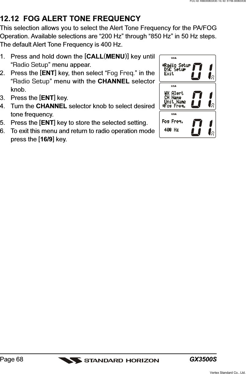 GX3500SPage 6812.12  FOG ALERT TONE FREQUENCYThis selection allows you to select the Alert Tone Frequency for the PA/FOGOperation. Available selections are “200 Hz” through “850 Hz” in 50 Hz steps.The default Alert Tone Frequency is 400 Hz.1. Press and hold down the [CALL(MENU)] key until“Radio Setup” menu appear.2. Press the [ENT] key, then select “Fog Freq.” in the“Radio Setup” menu with the CHANNEL selectorknob.3. Press the [ENT] key.4. Turn the CHANNEL selector knob to select desiredtone frequency.5. Press the [ENT] key to store the selected setting.6. To exit this menu and return to radio operation modepress the [16/9] key.Vertex Standard Co., Ltd.FCC ID: K6630063X30 / IC ID: 511B-30063X30