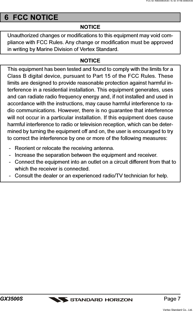 Page 7GX3500S6  FCC NOTICENOTICEUnauthorized changes or modifications to this equipment may void com-pliance with FCC Rules. Any change or modification must be approvedin writing by Marine Division of Vertex Standard.NOTICEThis equipment has been tested and found to comply with the limits for aClass B digital device, pursuant to Part 15 of the FCC Rules. Theselimits are designed to provide reasonable protection against harmful in-terference in a residential installation. This equipment generates, usesand can radiate radio frequency energy and, if not installed and used inaccordance with the instructions, may cause harmful interference to ra-dio communications. However, there is no guarantee that interferencewill not occur in a particular installation. If this equipment does causeharmful interference to radio or television reception, which can be deter-mined by turning the equipment off and on, the user is encouraged to tryto correct the interference by one or more of the following measures:- Reorient or relocate the receiving antenna.- Increase the separation between the equipment and receiver.- Connect the equipment into an outlet on a circuit different from that towhich the receiver is connected.- Consult the dealer or an experienced radio/TV technician for help.Vertex Standard Co., Ltd.FCC ID: K6630063X30 / IC ID: 511B-30063X30