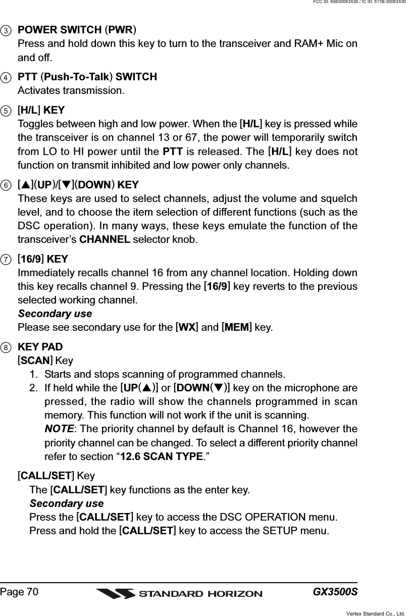 GX3500SPage 70POWER SWITCH (PWR)Press and hold down this key to turn to the transceiver and RAM+ Mic onand off.PTT (Push-To-Talk) SWITCHActivates transmission.[H/L] KEYToggles between high and low power. When the [H/L] key is pressed whilethe transceiver is on channel 13 or 67, the power will temporarily switchfrom LO to HI power until the PTT is released. The [H/L] key does notfunction on transmit inhibited and low power only channels.[](UP)/[](DOWN) KEYThese keys are used to select channels, adjust the volume and squelchlevel, and to choose the item selection of different functions (such as theDSC operation). In many ways, these keys emulate the function of thetransceiver’s CHANNEL selector knob.[16/9] KEYImmediately recalls channel 16 from any channel location. Holding downthis key recalls channel 9. Pressing the [16/9] key reverts to the previousselected working channel.Secondary usePlease see secondary use for the [WX] and [MEM] key.KEY PAD[SCAN] Key1. Starts and stops scanning of programmed channels.2. If held while the [UP()] or [DOWN()] key on the microphone arepressed, the radio will show the channels programmed in scanmemory. This function will not work if the unit is scanning.NOTE: The priority channel by default is Channel 16, however thepriority channel can be changed. To select a different priority channelrefer to section “12.6 SCAN TYPE.”[CALL/SET] KeyThe [CALL/SET] key functions as the enter key.Secondary usePress the [CALL/SET] key to access the DSC OPERATION menu.Press and hold the [CALL/SET] key to access the SETUP menu.Vertex Standard Co., Ltd.FCC ID: K6630063X30 / IC ID: 511B-30063X30