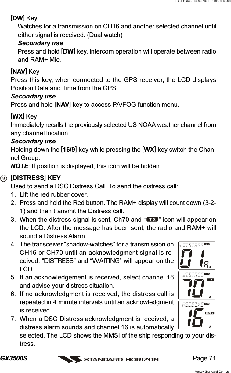 Page 71GX3500S[DW] KeyWatches for a transmission on CH16 and another selected channel untileither signal is received. (Dual watch)Secondary usePress and hold [DW] key, intercom operation will operate between radioand RAM+ Mic.[NAV] KeyPress this key, when connected to the GPS receiver, the LCD displaysPosition Data and Time from the GPS.Secondary usePress and hold [NAV] key to access PA/FOG function menu.[WX] KeyImmediately recalls the previously selected US NOAA weather channel fromany channel location.Secondary useHolding down the [16/9] key while pressing the [WX] key switch the Chan-nel Group.NOTE: If position is displayed, this icon will be hidden.[DISTRESS] KEYUsed to send a DSC Distress Call. To send the distress call:1. Lift the red rubber cover.2. Press and hold the Red button. The RAM+ display will count down (3-2-1) and then transmit the Distress call.3. When the distress signal is sent, Ch70 and “ ” icon will appear onthe LCD. After the message has been sent, the radio and RAM+ willsound a Distress Alarm.4. The transceiver “shadow-watches” for a transmission onCH16 or CH70 until an acknowledgment signal is re-ceived. “DISTRESS” and “WAITING” will appear on theLCD.5. If an acknowledgement is received, select channel 16and advise your distress situation.6. If no acknowledgment is received, the distress call isrepeated in 4 minute intervals until an acknowledgmentis received.7. When a DSC Distress acknowledgment is received, adistress alarm sounds and channel 16 is automaticallyselected. The LCD shows the MMSI of the ship responding to your dis-tress.Vertex Standard Co., Ltd.FCC ID: K6630063X30 / IC ID: 511B-30063X30