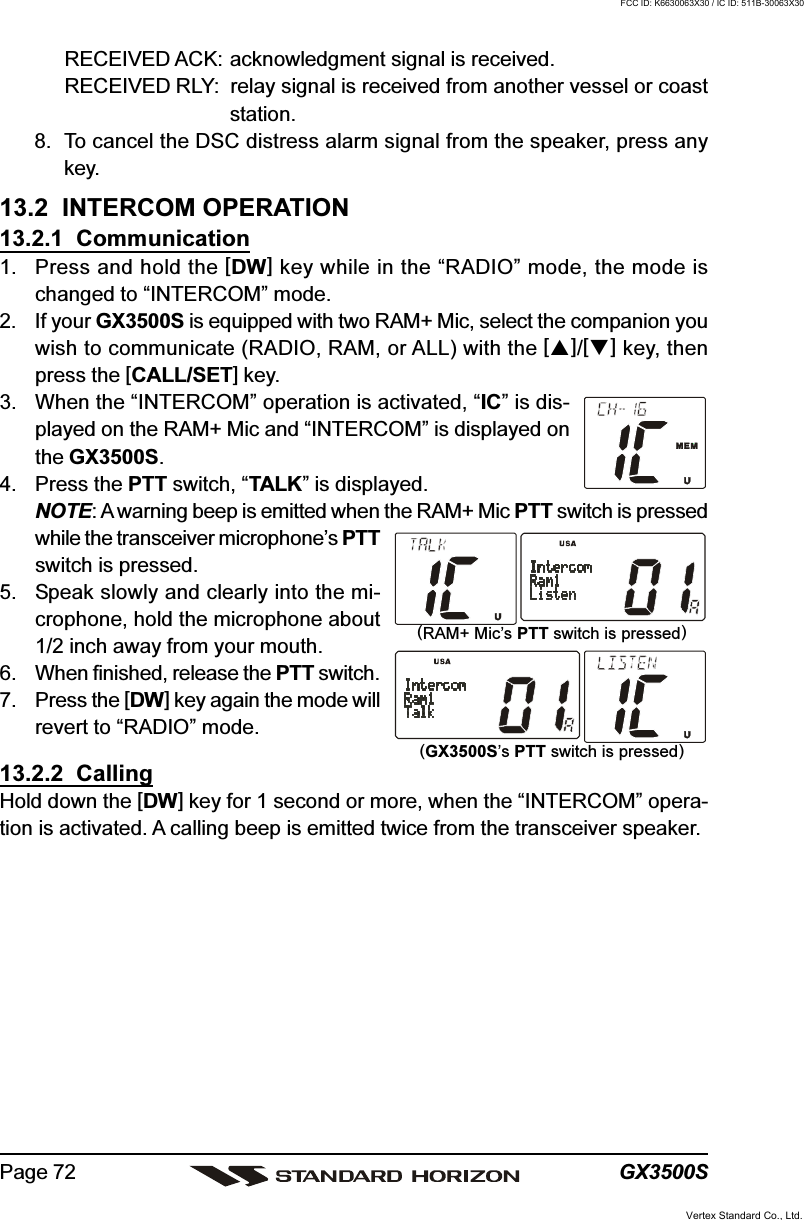 GX3500SPage 72RECEIVED ACK: acknowledgment signal is received.RECEIVED RLY: relay signal is received from another vessel or coaststation.8. To cancel the DSC distress alarm signal from the speaker, press anykey.13.2  INTERCOM OPERATION13.2.1  Communication1. Press and hold the [DW] key while in the “RADIO” mode, the mode ischanged to “INTERCOM” mode.2. If your GX3500S is equipped with two RAM+ Mic, select the companion youwish to communicate (RADIO, RAM, or ALL) with the []/[] key, thenpress the [CALL/SET] key.3. When the “INTERCOM” operation is activated, “IC” is dis-played on the RAM+ Mic and “INTERCOM” is displayed onthe GX3500S.4. Press the PTT switch, “TALK” is displayed.NOTE: A warning beep is emitted when the RAM+ Mic PTT switch is pressedwhile the transceiver microphone’s PTTswitch is pressed.5. Speak slowly and clearly into the mi-crophone, hold the microphone about1/2 inch away from your mouth.6. When finished, release the PTT switch.7. Press the [DW] key again the mode willrevert to “RADIO” mode.13.2.2  CallingHold down the [DW] key for 1 second or more, when the “INTERCOM” opera-tion is activated. A calling beep is emitted twice from the transceiver speaker.(RAM+ Mic’s PTT switch is pressed)(GX3500S’s PTT switch is pressed)Vertex Standard Co., Ltd.FCC ID: K6630063X30 / IC ID: 511B-30063X30