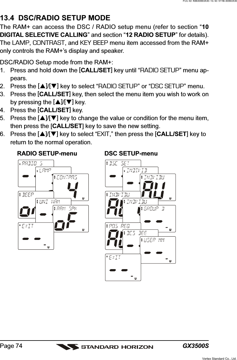 GX3500SPage 7413.4  DSC/RADIO SETUP MODEThe RAM+ can access the DSC / RADIO setup menu (refer to section “10DIGITAL SELECTIVE CALLING” and section “12 RADIO SETUP” for details).The LAMP, CONTRAST, and KEY BEEP menu item accessed from the RAM+only controls the RAM+’s display and speaker.DSC/RADIO Setup mode from the RAM+:1. Press and hold down the [CALL/SET] key until “RADIO SETUP” menu ap-pears.2. Press the []/[] key to select “RADIO SETUP” or “DSC SETUP” menu.3. Press the [CALL/SET] key, then select the menu item you wish to work onby pressing the []/[] key.4. Press the [CALL/SET] key.5. Press the []/[] key to change the value or condition for the menu item,then press the [CALL/SET] key to save the new setting.6. Press the []/[] key to select “EXIT,” then press the [CALL/SET] key toreturn to the normal operation.RADIO SETUP-menu DSC SETUP-menuVertex Standard Co., Ltd.FCC ID: K6630063X30 / IC ID: 511B-30063X30