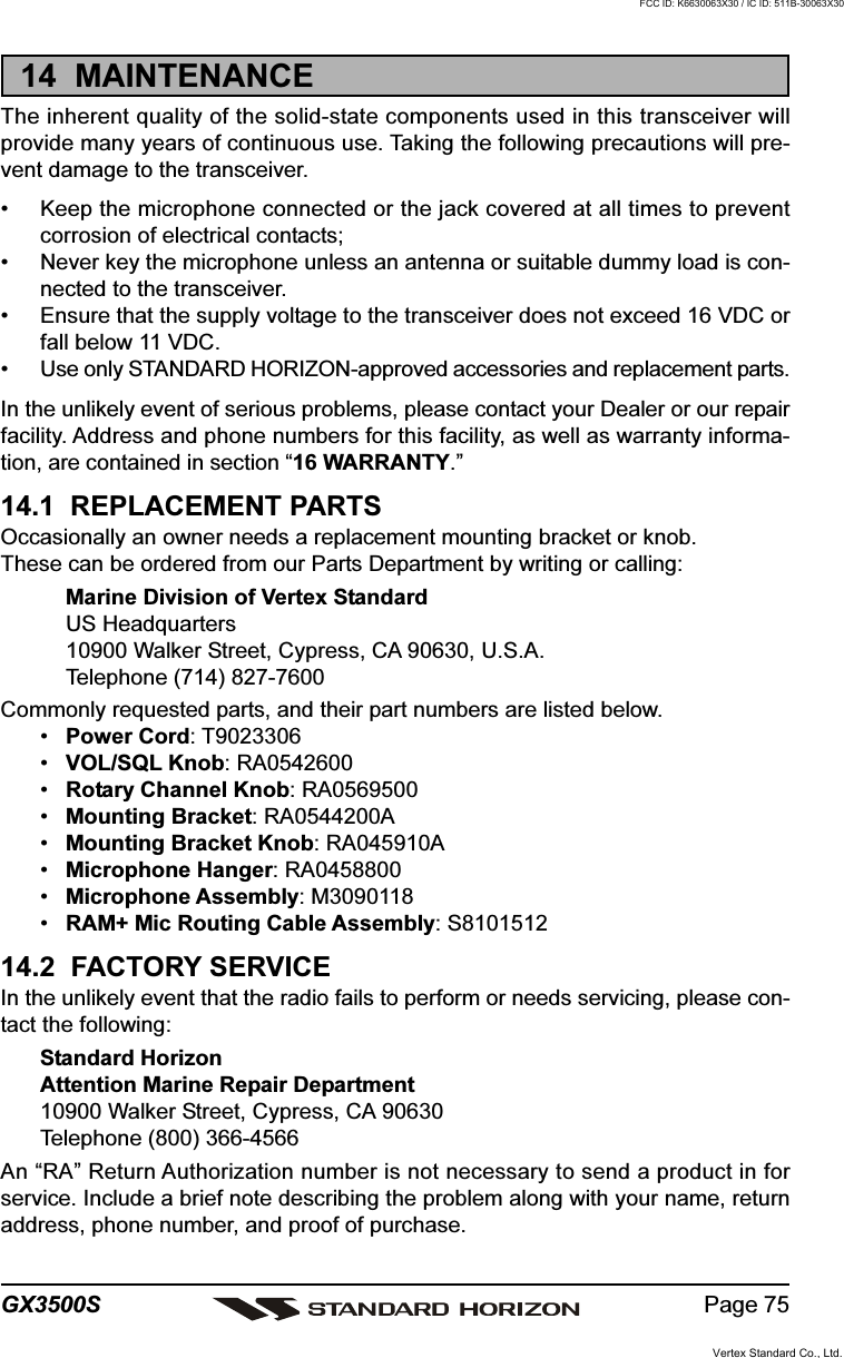 Page 75GX3500S14  MAINTENANCEThe inherent quality of the solid-state components used in this transceiver willprovide many years of continuous use. Taking the following precautions will pre-vent damage to the transceiver.• Keep the microphone connected or the jack covered at all times to preventcorrosion of electrical contacts;• Never key the microphone unless an antenna or suitable dummy load is con-nected to the transceiver.• Ensure that the supply voltage to the transceiver does not exceed 16 VDC orfall below 11 VDC.• Use only STANDARD HORIZON-approved accessories and replacement parts.In the unlikely event of serious problems, please contact your Dealer or our repairfacility. Address and phone numbers for this facility, as well as warranty informa-tion, are contained in section “16 WARRANTY.”14.1  REPLACEMENT PARTSOccasionally an owner needs a replacement mounting bracket or knob.These can be ordered from our Parts Department by writing or calling:Marine Division of Vertex StandardUS Headquarters10900 Walker Street, Cypress, CA 90630, U.S.A.Telephone (714) 827-7600Commonly requested parts, and their part numbers are listed below.•Power Cord: T9023306•VOL/SQL Knob: RA0542600•Rotary Channel Knob: RA0569500•Mounting Bracket: RA0544200A•Mounting Bracket Knob: RA045910A•Microphone Hanger: RA0458800•Microphone Assembly: M3090118•RAM+ Mic Routing Cable Assembly: S810151214.2  FACTORY SERVICEIn the unlikely event that the radio fails to perform or needs servicing, please con-tact the following:Standard HorizonAttention Marine Repair Department10900 Walker Street, Cypress, CA 90630Telephone (800) 366-4566An “RA” Return Authorization number is not necessary to send a product in forservice. Include a brief note describing the problem along with your name, returnaddress, phone number, and proof of purchase.Vertex Standard Co., Ltd.FCC ID: K6630063X30 / IC ID: 511B-30063X30