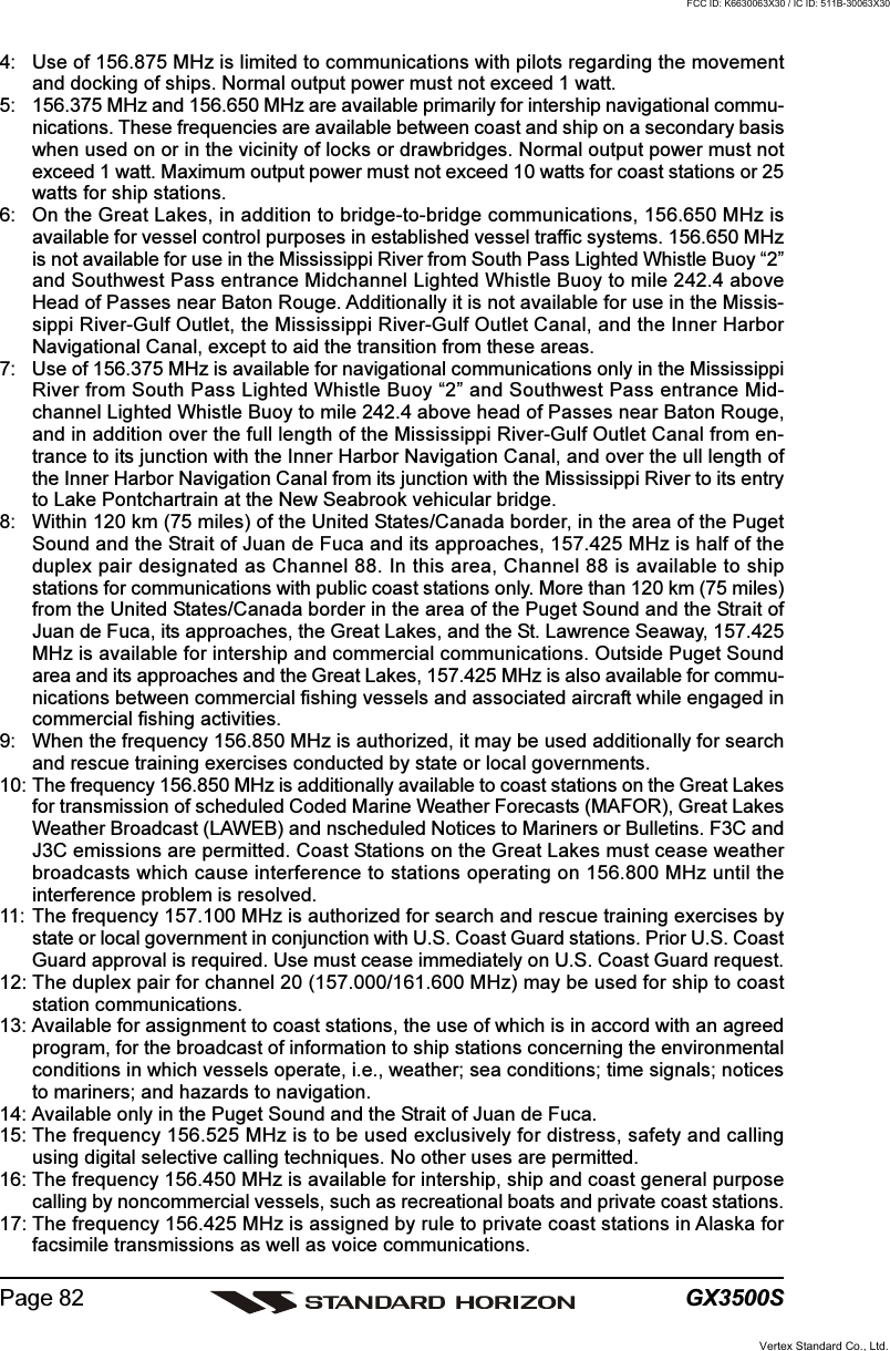 GX3500SPage 824: Use of 156.875 MHz is limited to communications with pilots regarding the movementand docking of ships. Normal output power must not exceed 1 watt.5: 156.375 MHz and 156.650 MHz are available primarily for intership navigational commu-nications. These frequencies are available between coast and ship on a secondary basiswhen used on or in the vicinity of locks or drawbridges. Normal output power must notexceed 1 watt. Maximum output power must not exceed 10 watts for coast stations or 25watts for ship stations.6: On the Great Lakes, in addition to bridge-to-bridge communications, 156.650 MHz isavailable for vessel control purposes in established vessel traffic systems. 156.650 MHzis not available for use in the Mississippi River from South Pass Lighted Whistle Buoy “2”and Southwest Pass entrance Midchannel Lighted Whistle Buoy to mile 242.4 aboveHead of Passes near Baton Rouge. Additionally it is not available for use in the Missis-sippi River-Gulf Outlet, the Mississippi River-Gulf Outlet Canal, and the Inner HarborNavigational Canal, except to aid the transition from these areas.7: Use of 156.375 MHz is available for navigational communications only in the MississippiRiver from South Pass Lighted Whistle Buoy “2” and Southwest Pass entrance Mid-channel Lighted Whistle Buoy to mile 242.4 above head of Passes near Baton Rouge,and in addition over the full length of the Mississippi River-Gulf Outlet Canal from en-trance to its junction with the Inner Harbor Navigation Canal, and over the ull length ofthe Inner Harbor Navigation Canal from its junction with the Mississippi River to its entryto Lake Pontchartrain at the New Seabrook vehicular bridge.8: Within 120 km (75 miles) of the United States/Canada border, in the area of the PugetSound and the Strait of Juan de Fuca and its approaches, 157.425 MHz is half of theduplex pair designated as Channel 88. In this area, Channel 88 is available to shipstations for communications with public coast stations only. More than 120 km (75 miles)from the United States/Canada border in the area of the Puget Sound and the Strait ofJuan de Fuca, its approaches, the Great Lakes, and the St. Lawrence Seaway, 157.425MHz is available for intership and commercial communications. Outside Puget Soundarea and its approaches and the Great Lakes, 157.425 MHz is also available for commu-nications between commercial fishing vessels and associated aircraft while engaged incommercial fishing activities.9: When the frequency 156.850 MHz is authorized, it may be used additionally for searchand rescue training exercises conducted by state or local governments.10: The frequency 156.850 MHz is additionally available to coast stations on the Great Lakesfor transmission of scheduled Coded Marine Weather Forecasts (MAFOR), Great LakesWeather Broadcast (LAWEB) and nscheduled Notices to Mariners or Bulletins. F3C andJ3C emissions are permitted. Coast Stations on the Great Lakes must cease weatherbroadcasts which cause interference to stations operating on 156.800 MHz until theinterference problem is resolved.11: The frequency 157.100 MHz is authorized for search and rescue training exercises bystate or local government in conjunction with U.S. Coast Guard stations. Prior U.S. CoastGuard approval is required. Use must cease immediately on U.S. Coast Guard request.12: The duplex pair for channel 20 (157.000/161.600 MHz) may be used for ship to coaststation communications.13: Available for assignment to coast stations, the use of which is in accord with an agreedprogram, for the broadcast of information to ship stations concerning the environmentalconditions in which vessels operate, i.e., weather; sea conditions; time signals; noticesto mariners; and hazards to navigation.14: Available only in the Puget Sound and the Strait of Juan de Fuca.15: The frequency 156.525 MHz is to be used exclusively for distress, safety and callingusing digital selective calling techniques. No other uses are permitted.16: The frequency 156.450 MHz is available for intership, ship and coast general purposecalling by noncommercial vessels, such as recreational boats and private coast stations.17: The frequency 156.425 MHz is assigned by rule to private coast stations in Alaska forfacsimile transmissions as well as voice communications.Vertex Standard Co., Ltd.FCC ID: K6630063X30 / IC ID: 511B-30063X30