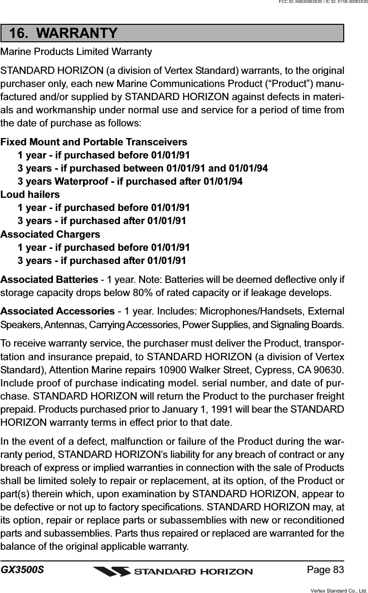 Page 83GX3500S16.  WARRANTYMarine Products Limited WarrantySTANDARD HORIZON (a division of Vertex Standard) warrants, to the originalpurchaser only, each new Marine Communications Product (“Product”) manu-factured and/or supplied by STANDARD HORIZON against defects in materi-als and workmanship under normal use and service for a period of time fromthe date of purchase as follows:Fixed Mount and Portable Transceivers1 year - if purchased before 01/01/913 years - if purchased between 01/01/91 and 01/01/943 years Waterproof - if purchased after 01/01/94Loud hailers1 year - if purchased before 01/01/913 years - if purchased after 01/01/91Associated Chargers1 year - if purchased before 01/01/913 years - if purchased after 01/01/91Associated Batteries - 1 year. Note: Batteries will be deemed deflective only ifstorage capacity drops below 80% of rated capacity or if leakage develops.Associated Accessories - 1 year. Includes: Microphones/Handsets, ExternalSpeakers, Antennas, Carrying Accessories, Power Supplies, and Signaling Boards.To receive warranty service, the purchaser must deliver the Product, transpor-tation and insurance prepaid, to STANDARD HORIZON (a division of VertexStandard), Attention Marine repairs 10900 Walker Street, Cypress, CA 90630.Include proof of purchase indicating model. serial number, and date of pur-chase. STANDARD HORIZON will return the Product to the purchaser freightprepaid. Products purchased prior to January 1, 1991 will bear the STANDARDHORIZON warranty terms in effect prior to that date.In the event of a defect, malfunction or failure of the Product during the war-ranty period, STANDARD HORIZON’s liability for any breach of contract or anybreach of express or implied warranties in connection with the sale of Productsshall be limited solely to repair or replacement, at its option, of the Product orpart(s) therein which, upon examination by STANDARD HORIZON, appear tobe defective or not up to factory specifications. STANDARD HORIZON may, atits option, repair or replace parts or subassemblies with new or reconditionedparts and subassemblies. Parts thus repaired or replaced are warranted for thebalance of the original applicable warranty.Vertex Standard Co., Ltd.FCC ID: K6630063X30 / IC ID: 511B-30063X30