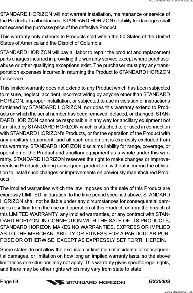 GX3500SPage 84STANDARD HORIZON will not warrant installation, maintenance or service ofthe Products. In all instances, STANDARD HORIZON’s liability for damages shallnot exceed the purchase price of the defective Product.This warranty only extends to Products sold within the 50 States of the UnitedStates of America and the District of Columbia.STANDARD HORIZON will pay all labor to repair the product and replacementparts charges incurred in providing the warranty service except where purchaserabuse or other qualifying exceptions exist. The purchaser must pay any trans-portation expenses incurred in returning the Product to STANDARD HORIZONfor service.This limited warranty does not extend to any Product which has been subjectedto misuse, neglect, accident, incorrect wiring by anyone other than STANDARDHORIZON, improper installation, or subjected to use in violation of instructionsfurnished by STANDARD HORIZON, nor does this warranty extend to Prod-ucts on which the serial number has been removed, defaced, or changed. STAN-DARD HORIZON cannot be responsible in any way for ancillary equipment notfurnished by STANDARD HORIZON which is attached to or used in connectionwith STANDARD HORIZON’s Products, or for the operation of the Product withany ancillary equipment, and all such equipment is expressly excluded fromthis warranty. STANDARD HORIZON disclaims liability for range, coverage, oroperation of the Product and ancillary equipment as a whole under this war-ranty. STANDARD HORIZON reserves the right to make changes or improve-ments in Products, during subsequent production, without incurring the obliga-tion to install such changes or improvements on previously manufactured Prod-ucts.The implied warranties which the law imposes on the sale of this Product areexpressly LIMITED, in duration, to the time period specified above. STANDARDHORIZON shall not be liable under any circumstances for consequential dam-ages resulting from the use and operation of this Product, or from the breach ofthis LIMITED WARRANTY, any implied warranties, or any contract with STAN-DARD HORIZON. IN CONNECTION WITH THE SALE OF ITS PRODUCTS,STANDARD HORIZON MAKES NO WARRANTIES, EXPRESS OR IMPLIEDAS TO THE MERCHANTABILITY OR FITNESS FOR A PARTICULAR PUR-POSE OR OTHERWISE, EXCEPT AS EXPRESSLY SET FORTH HEREIN.Some states do not allow the exclusion or limitation of incidental or consequen-tial damages, or limitation on how long an implied warranty lasts, so the abovelimitations or exclusions may not apply. This warranty gives specific legal rights,and there may be other rights which may vary from state to state.Vertex Standard Co., Ltd.FCC ID: K6630063X30 / IC ID: 511B-30063X30