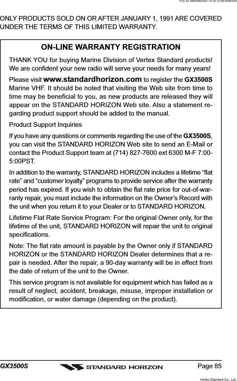 Page 85GX3500SONLY PRODUCTS SOLD ON OR AFTER JANUARY 1, 1991 ARE COVEREDUNDER THE TERMS OF THIS LIMITED WARRANTY.ON-LINE WARRANTY REGISTRATIONTHANK YOU for buying Marine Division of Vertex Standard products!We are confident your new radio will serve your needs for many years!Please visit www.standardhorizon.com to register the GX3500SMarine VHF. It should be noted that visiting the Web site from time totime may be beneficial to you, as new products are released they willappear on the STANDARD HORIZON Web site. Also a statement re-garding product support should be added to the manual.Product Support InquiriesIf you have any questions or comments regarding the use of the GX3500S,you can visit the STANDARD HORIZON Web site to send an E-Mail orcontact the Product Support team at (714) 827-7600 ext 6300 M-F 7:00-5:00PST.In addition to the warranty, STANDARD HORIZON includes a lifetime “flatrate” and “customer loyalty” programs to provide service after the warrantyperiod has expired. If you wish to obtain the flat rate price for out-of-war-ranty repair, you must include the information on the Owner’s Record withthe unit when you return it to your Dealer or to STANDARD HORIZON.Lifetime Flat Rate Service Program: For the original Owner only, for thelifetime of the unit, STANDARD HORIZON will repair the unit to originalspecifications.Note: The flat rate amount is payable by the Owner only if STANDARDHORIZON or the STANDARD HORIZON Dealer determines that a re-pair is needed. After the repair, a 90-day warranty will be in effect fromthe date of return of the unit to the Owner.This service program is not available for equipment which has failed as aresult of neglect, accident, breakage, misuse, improper installation ormodification, or water damage (depending on the product).Vertex Standard Co., Ltd.FCC ID: K6630063X30 / IC ID: 511B-30063X30