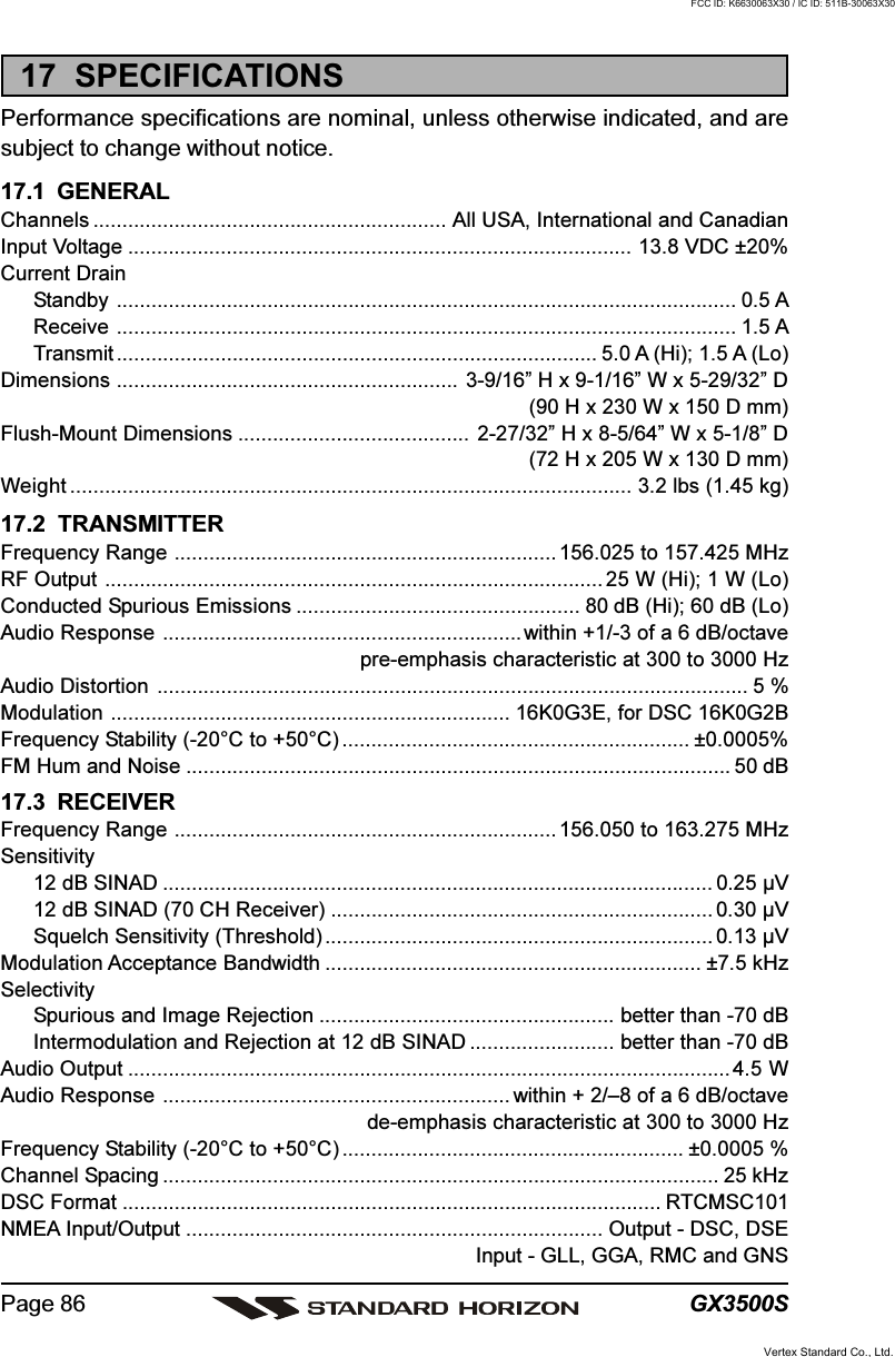 GX3500SPage 8617  SPECIFICATIONSPerformance specifications are nominal, unless otherwise indicated, and aresubject to change without notice.17.1  GENERALChannels ............................................................. All USA, International and CanadianInput Voltage ....................................................................................... 13.8 VDC ±20%Current DrainStandby ........................................................................................................... 0.5 AReceive ........................................................................................................... 1.5 ATransmit ................................................................................... 5.0 A (Hi); 1.5 A (Lo)Dimensions ........................................................... 3-9/16” H x 9-1/16” W x 5-29/32” D(90 H x 230 W x 150 D mm)Flush-Mount Dimensions ........................................ 2-27/32” H x 8-5/64” W x 5-1/8” D(72 H x 205 W x 130 D mm)Weight ................................................................................................. 3.2 lbs (1.45 kg)17.2  TRANSMITTERFrequency Range .................................................................. 156.025 to 157.425 MHzRF Output ...................................................................................... 25 W (Hi); 1 W (Lo)Conducted Spurious Emissions ................................................. 80 dB (Hi); 60 dB (Lo)Audio Response ..............................................................within +1/-3 of a 6 dB/octavepre-emphasis characteristic at 300 to 3000 HzAudio Distortion ...................................................................................................... 5 %Modulation ..................................................................... 16K0G3E, for DSC 16K0G2BFrequency Stability (-20°C to +50°C) ............................................................ ±0.0005%FM Hum and Noise .............................................................................................. 50 dB17.3  RECEIVERFrequency Range .................................................................. 156.050 to 163.275 MHzSensitivity12 dB SINAD ............................................................................................... 0.25 µV12 dB SINAD (70 CH Receiver) .................................................................. 0.30 µVSquelch Sensitivity (Threshold) ................................................................... 0.13 µVModulation Acceptance Bandwidth ................................................................. ±7.5 kHzSelectivitySpurious and Image Rejection ................................................... better than -70 dBIntermodulation and Rejection at 12 dB SINAD ......................... better than -70 dBAudio Output ........................................................................................................4.5 WAudio Response ............................................................ within + 2/–8 of a 6 dB/octavede-emphasis characteristic at 300 to 3000 HzFrequency Stability (-20°C to +50°C) ........................................................... ±0.0005 %Channel Spacing ................................................................................................ 25 kHzDSC Format ............................................................................................. RTCMSC101NMEA Input/Output ........................................................................ Output - DSC, DSEInput - GLL, GGA, RMC and GNSVertex Standard Co., Ltd.FCC ID: K6630063X30 / IC ID: 511B-30063X30