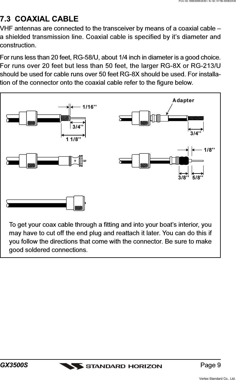 Page 9GX3500S7.3  COAXIAL CABLEVHF antennas are connected to the transceiver by means of a coaxial cable –a shielded transmission line. Coaxial cable is specified by it’s diameter andconstruction.For runs less than 20 feet, RG-58/U, about 1/4 inch in diameter is a good choice.For runs over 20 feet but less than 50 feet, the larger RG-8X or RG-213/Ushould be used for cable runs over 50 feet RG-8X should be used. For installa-tion of the connector onto the coaxial cable refer to the figure below.To get your coax cable through a fitting and into your boat’s interior, youmay have to cut off the end plug and reattach it later. You can do this ifyou follow the directions that come with the connector. Be sure to makegood soldered connections.1/16&apos;&apos;3/4&apos;&apos;3/4&apos;&apos;1 1/8&apos;&apos;1/8&apos;&apos;5/8&apos;&apos;3/8&apos;&apos;AdapterFCC ID: K6630063X30 / IC ID: 511B-30063X30Vertex Standard Co., Ltd.