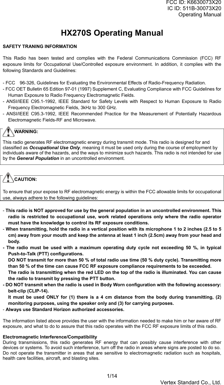 FCC ID: K6630073X20IC ID: 511B-30073X20Operating Manual1/14Vertex Standard Co., Ltd.HX270S Operating ManualSAFETY TRANING INFORMATIONThis Radio has been tested and complies with the Federal Communications Commission (FCC) RFexposure limits for Occupational Use/Controlled exposure environment. In addition, it complies with thefollowing Standards and Guidelines:- FCC　96-326, Guidelines for Evaluating the Environmental Effects of Radio-Frequency Radiation.- FCC OET Bulletin 65 Edition 97-01 (1997) Supplement C, Evaluating Compliance with FCC Guidelines forHuman Exposure to Radio Frequency Electromagnetic Fields.- ANSI/IEEE C95.1-1992, IEEE Standard for Safety Levels with Respect to Human Exposure to RadioFrequency Electromagnetic Fields, 3kHz to 300 GHz.- ANSI/IEEE C95.3-1992, IEEE Recommended Practice for the Measurement of Potentially HazardousElectromagnetic Fields-RF and Microwave.     WARNING:This radio generates RF electromagnetic energy during transmit mode. This radio is designed for andclassified as Occupational Use Only, meaning it must be used only during the course of employment byindividuals aware of the hazards, and the ways to minimize such hazards. This radio is not intended for useby the General Population in an uncontrolled environment.     CAUTION:To ensure that your expose to RF electromagnetic energy is within the FCC allowable limits for occupationaluse, always adhere to the following guidelines:- This radio is NOT approved for use by the general population in an uncontrolled environment. Thisradio is restricted to occupational use, work related operations only where the radio operatormust have the knowledge to control its RF exposure conditions.- When transmitting, hold the radio in a vertical position with its microphone 1 to 2 inches (2.5 to 5cm) away from your mouth and keep the antenna at least 1 inch (2.5cm) away from your head andbody.- The radio must be used with a maximum operating duty cycle not exceeding 50 %, in typicalPush-to-Talk (PTT) configurations.DO NOT transmit for more than 50 % of total radio use time (50 % duty cycle). Transmitting morethan 50 % of the time can cause FCC RF exposure compliance requirements to be exceeded.The radio is transmitting when the red LED on the top of the radio is illuminated. You can causethe radio to transmit by pressing the PTT button.- DO NOT transmit when the radio is used in Body Worn configuration with the following accessory:belt-clip (CLIP-14).It must be used ONLY for (1) there is a 4 cm distance from the body during transmitting, (2)monitoring purposes, using the speaker only and (3) for carrying purposes.- Always use Standard Horizon authorized accessories.The information listed above provides the user with the information needed to make him or her aware of RFexposure, and what to do to assure that this radio operates with the FCC RF exposure limits of this radio.Electromagnetic Interference/CompatibilityDuring transmissions, this radio generates RF energy that can possibly cause interference with otherdevices or systems. To avoid such interference, turn off the radio in areas where signs are posted to do so.Do not operate the transmitter in areas that are sensitive to electromagnetic radiation such as hospitals,health care facilities, aircraft, and blasting sites.