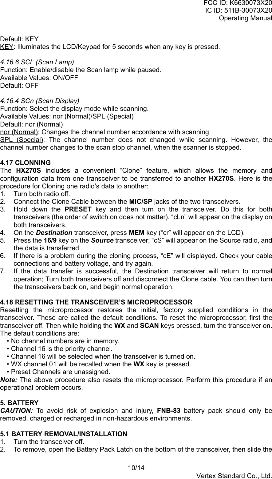 FCC ID: K6630073X20IC ID: 511B-30073X20Operating Manual10/14Vertex Standard Co., Ltd.Default: KEYKEY: Illuminates the LCD/Keypad for 5 seconds when any key is pressed.4.16.6 SCL (Scan Lamp)Function: Enable/disable the Scan lamp while paused.Available Values: ON/OFFDefault: OFF4.16.4 SCn (Scan Display)Function: Select the display mode while scanning.Available Values: nor (Normal)/SPL (Special)Default: nor (Normal)nor (Normal): Changes the channel number accordance with scanningSPL (Special): The channel number does not changed while scanning. However, thechannel number changes to the scan stop channel, when the scanner is stopped.4.17 CLONNINGThe  HX270S includes a convenient “Clone” feature, which allows the memory andconfiguration data from one transceiver to be transferred to another HX270S. Here is theprocedure for Cloning one radio’s data to another:1.  Turn both radio off.2.  Connect the Clone Cable between the MIC/SP jacks of the two transceivers.3. Hold down the PRESET key and then turn on the transceiver. Do this for bothtransceivers (the order of switch on does not matter). “cLn” will appear on the display onboth transceivers.4. On the Destination transceiver, press MEM key (“cr” will appear on the LCD).5. Press the 16/9 key on the Source transceiver; “cS” will appear on the Source radio, andthe data is transferred.6.  If there is a problem during the cloning process, “cE” will displayed. Check your cableconnections and battery voltage, and try again.7.  If the data transfer is successful, the Destination transceiver will return to normaloperation; Turn both transceivers off and disconnect the Clone cable. You can then turnthe transceivers back on, and begin normal operation.4.18 RESETTING THE TRANSCEIVER’S MICROPROCESSORResetting the microprocessor restores the initial, factory supplied conditions in thetransceiver. These are called the default conditions. To reset the microprocessor, first thetransceiver off. Then while holding the WX and SCAN keys pressed, turn the transceiver on.The default conditions are:• No channel numbers are in memory.• Channel 16 is the priority channel.• Channel 16 will be selected when the transceiver is turned on.• WX channel 01 will be recalled when the WX key is pressed.• Preset Channels are unassigned.Note: The above procedure also resets the microprocessor. Perform this procedure if anoperational problem occurs.5. BATTERYCAUTION: To avoid risk of explosion and injury, FNB-83  battery pack should only beremoved, charged or recharged in non-hazardous environments.5.1 BATTERY REMOVAL/INSTALLATION1.  Turn the transceiver off.2.  To remove, open the Battery Pack Latch on the bottom of the transceiver, then slide the