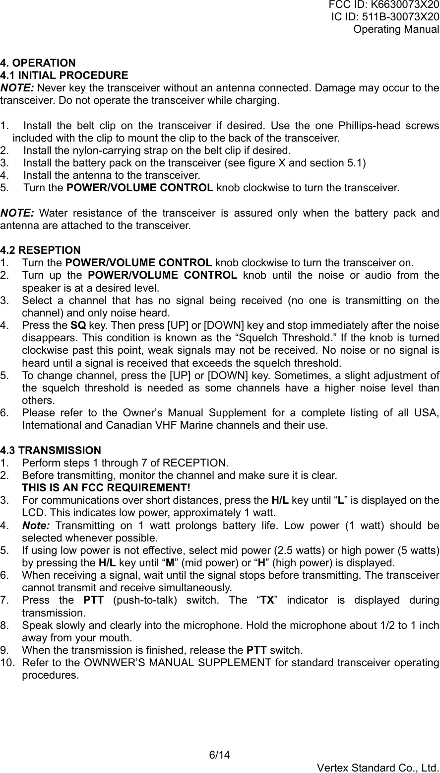 FCC ID: K6630073X20IC ID: 511B-30073X20Operating Manual6/14Vertex Standard Co., Ltd.4. OPERATION4.1 INITIAL PROCEDURENOTE: Never key the transceiver without an antenna connected. Damage may occur to thetransceiver. Do not operate the transceiver while charging.1.  Install the belt clip on the transceiver if desired. Use the one Phillips-head screwsincluded with the clip to mount the clip to the back of the transceiver.2. Install the nylon-carrying strap on the belt clip if desired.3.  Install the battery pack on the transceiver (see figure X and section 5.1)4.  Install the antenna to the transceiver.5. Turn the POWER/VOLUME CONTROL knob clockwise to turn the transceiver.NOTE: Water resistance of the transceiver is assured only when the battery pack andantenna are attached to the transceiver.4.2 RESEPTION1. Turn the POWER/VOLUME CONTROL knob clockwise to turn the transceiver on.2.  Turn up the POWER/VOLUME CONTROL knob until the noise or audio from thespeaker is at a desired level.3.  Select a channel that has no signal being received (no one is transmitting on thechannel) and only noise heard.4. Press the SQ key. Then press [UP] or [DOWN] key and stop immediately after the noisedisappears. This condition is known as the “Squelch Threshold.” If the knob is turnedclockwise past this point, weak signals may not be received. No noise or no signal isheard until a signal is received that exceeds the squelch threshold.5.  To change channel, press the [UP] or [DOWN] key. Sometimes, a slight adjustment ofthe squelch threshold is needed as some channels have a higher noise level thanothers.6.  Please refer to the Owner’s Manual Supplement for a complete listing of all USA,International and Canadian VHF Marine channels and their use.4.3 TRANSMISSION1.  Perform steps 1 through 7 of RECEPTION.2.  Before transmitting, monitor the channel and make sure it is clear.THIS IS AN FCC REQUIREMENT!3. For communications over short distances, press the H/L key until “L” is displayed on theLCD. This indicates low power, approximately 1 watt.4.  Note: Transmitting on 1 watt prolongs battery life. Low power (1 watt) should beselected whenever possible.5.  If using low power is not effective, select mid power (2.5 watts) or high power (5 watts)by pressing the H/L key until “M” (mid power) or “H” (high power) is displayed.6.  When receiving a signal, wait until the signal stops before transmitting. The transceivercannot transmit and receive simultaneously.7. Press the PTT (push-to-talk) switch. The “TX” indicator is displayed duringtransmission.8.  Speak slowly and clearly into the microphone. Hold the microphone about 1/2 to 1 inchaway from your mouth.9.  When the transmission is finished, release the PTT switch.10.  Refer to the OWNWER’S MANUAL SUPPLEMENT for standard transceiver operatingprocedures.