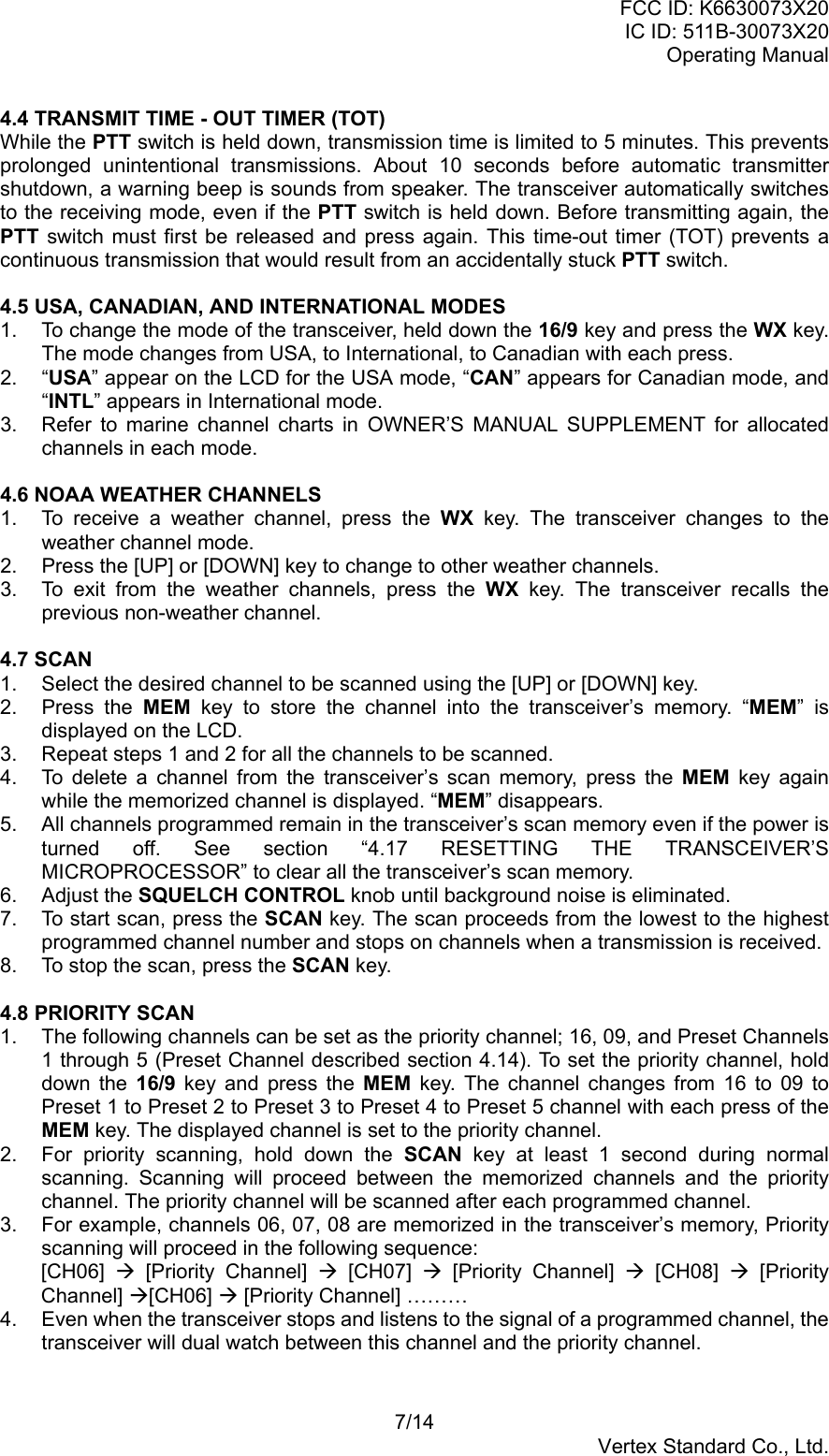 FCC ID: K6630073X20IC ID: 511B-30073X20Operating Manual7/14Vertex Standard Co., Ltd.4.4 TRANSMIT TIME - OUT TIMER (TOT)While the PTT switch is held down, transmission time is limited to 5 minutes. This preventsprolonged unintentional transmissions. About 10 seconds before automatic transmittershutdown, a warning beep is sounds from speaker. The transceiver automatically switchesto the receiving mode, even if the PTT switch is held down. Before transmitting again, thePTT switch must first be released and press again. This time-out timer (TOT) prevents acontinuous transmission that would result from an accidentally stuck PTT switch.4.5 USA, CANADIAN, AND INTERNATIONAL MODES1.  To change the mode of the transceiver, held down the 16/9 key and press the WX key.The mode changes from USA, to International, to Canadian with each press.2. “USA” appear on the LCD for the USA mode, “CAN” appears for Canadian mode, and“INTL” appears in International mode.3.  Refer to marine channel charts in OWNER’S MANUAL SUPPLEMENT for allocatedchannels in each mode.4.6 NOAA WEATHER CHANNELS1.  To receive a weather channel, press the WX key. The transceiver changes to theweather channel mode.2.  Press the [UP] or [DOWN] key to change to other weather channels.3.  To exit from the weather channels, press the WX key. The transceiver recalls theprevious non-weather channel.4.7 SCAN1.  Select the desired channel to be scanned using the [UP] or [DOWN] key.2. Press the MEM key to store the channel into the transceiver’s memory. “MEM” isdisplayed on the LCD.3.  Repeat steps 1 and 2 for all the channels to be scanned.4.  To delete a channel from the transceiver’s scan memory, press the MEM key againwhile the memorized channel is displayed. “MEM” disappears.5.  All channels programmed remain in the transceiver’s scan memory even if the power isturned off. See section “4.17 RESETTING THE TRANSCEIVER’SMICROPROCESSOR” to clear all the transceiver’s scan memory.6. Adjust the SQUELCH CONTROL knob until background noise is eliminated.7.  To start scan, press the SCAN key. The scan proceeds from the lowest to the highestprogrammed channel number and stops on channels when a transmission is received.8.  To stop the scan, press the SCAN key.4.8 PRIORITY SCAN1.  The following channels can be set as the priority channel; 16, 09, and Preset Channels1 through 5 (Preset Channel described section 4.14). To set the priority channel, holddown the 16/9 key and press the MEM key. The channel changes from 16 to 09 toPreset 1 to Preset 2 to Preset 3 to Preset 4 to Preset 5 channel with each press of theMEM key. The displayed channel is set to the priority channel.2.  For priority scanning, hold down the SCAN key at least 1 second during normalscanning. Scanning will proceed between the memorized channels and the prioritychannel. The priority channel will be scanned after each programmed channel.3.  For example, channels 06, 07, 08 are memorized in the transceiver’s memory, Priorityscanning will proceed in the following sequence:[CH06]  Æ [Priority Channel] Æ [CH07] Æ [Priority Channel] Æ [CH08] Æ [PriorityChannel] Æ[CH06] Æ [Priority Channel] ………4.  Even when the transceiver stops and listens to the signal of a programmed channel, thetransceiver will dual watch between this channel and the priority channel.