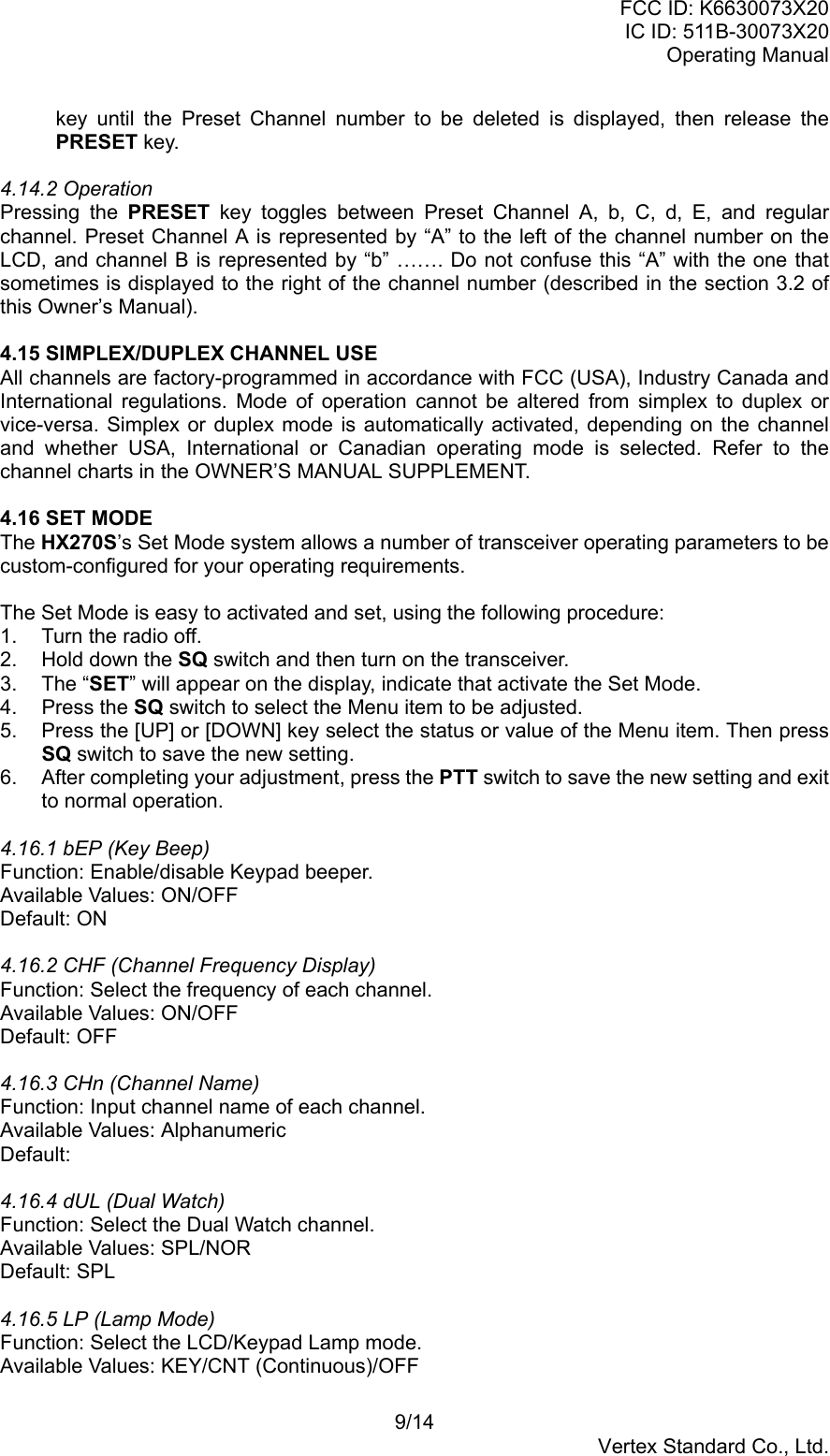 FCC ID: K6630073X20IC ID: 511B-30073X20Operating Manual9/14Vertex Standard Co., Ltd.key until the Preset Channel number to be deleted is displayed, then release thePRESET key.4.14.2 OperationPressing the PRESET key toggles between Preset Channel A, b, C, d, E, and regularchannel. Preset Channel A is represented by “A” to the left of the channel number on theLCD, and channel B is represented by “b” ……. Do not confuse this “A” with the one thatsometimes is displayed to the right of the channel number (described in the section 3.2 ofthis Owner’s Manual).4.15 SIMPLEX/DUPLEX CHANNEL USEAll channels are factory-programmed in accordance with FCC (USA), Industry Canada andInternational regulations. Mode of operation cannot be altered from simplex to duplex orvice-versa. Simplex or duplex mode is automatically activated, depending on the channeland whether USA, International or Canadian operating mode is selected. Refer to thechannel charts in the OWNER’S MANUAL SUPPLEMENT.4.16 SET MODEThe HX270S’s Set Mode system allows a number of transceiver operating parameters to becustom-configured for your operating requirements.The Set Mode is easy to activated and set, using the following procedure:1.  Turn the radio off.2.  Hold down the SQ switch and then turn on the transceiver.3. The “SET” will appear on the display, indicate that activate the Set Mode.4. Press the SQ switch to select the Menu item to be adjusted.5.  Press the [UP] or [DOWN] key select the status or value of the Menu item. Then pressSQ switch to save the new setting.6.  After completing your adjustment, press the PTT switch to save the new setting and exitto normal operation.4.16.1 bEP (Key Beep)Function: Enable/disable Keypad beeper.Available Values: ON/OFFDefault: ON4.16.2 CHF (Channel Frequency Display)Function: Select the frequency of each channel.Available Values: ON/OFFDefault: OFF4.16.3 CHn (Channel Name)Function: Input channel name of each channel.Available Values: AlphanumericDefault:4.16.4 dUL (Dual Watch)Function: Select the Dual Watch channel.Available Values: SPL/NORDefault: SPL4.16.5 LP (Lamp Mode)Function: Select the LCD/Keypad Lamp mode.Available Values: KEY/CNT (Continuous)/OFF