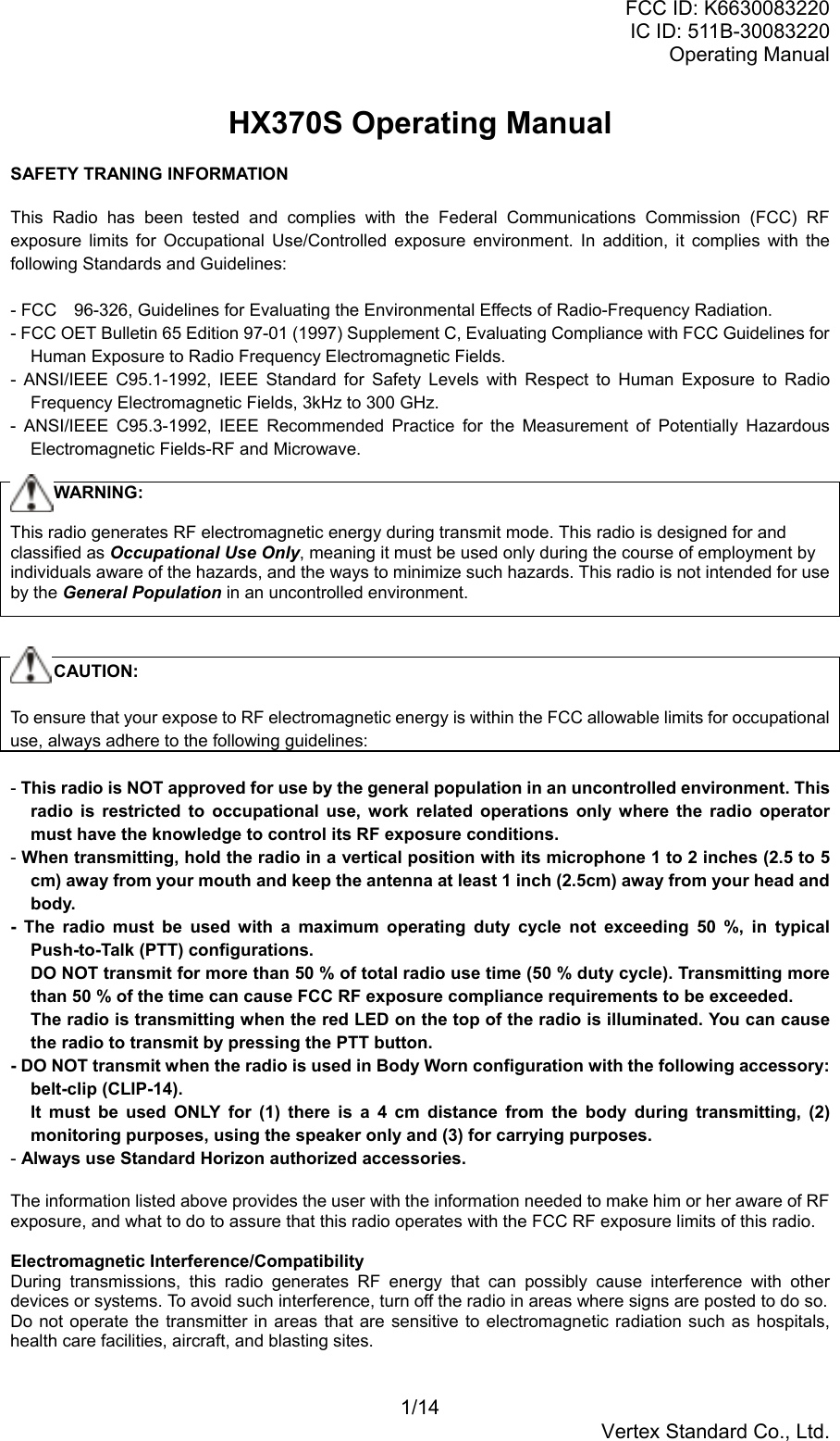 FCC ID: K6630083220IC ID: 511B-30083220Operating Manual1/14Vertex Standard Co., Ltd.HX370S Operating ManualSAFETY TRANING INFORMATIONThis Radio has been tested and complies with the Federal Communications Commission (FCC) RFexposure limits for Occupational Use/Controlled exposure environment. In addition, it complies with thefollowing Standards and Guidelines:- FCC　96-326, Guidelines for Evaluating the Environmental Effects of Radio-Frequency Radiation.- FCC OET Bulletin 65 Edition 97-01 (1997) Supplement C, Evaluating Compliance with FCC Guidelines forHuman Exposure to Radio Frequency Electromagnetic Fields.- ANSI/IEEE C95.1-1992, IEEE Standard for Safety Levels with Respect to Human Exposure to RadioFrequency Electromagnetic Fields, 3kHz to 300 GHz.- ANSI/IEEE C95.3-1992, IEEE Recommended Practice for the Measurement of Potentially HazardousElectromagnetic Fields-RF and Microwave.     WARNING:This radio generates RF electromagnetic energy during transmit mode. This radio is designed for andclassified as Occupational Use Only, meaning it must be used only during the course of employment byindividuals aware of the hazards, and the ways to minimize such hazards. This radio is not intended for useby the General Population in an uncontrolled environment.     CAUTION:To ensure that your expose to RF electromagnetic energy is within the FCC allowable limits for occupationaluse, always adhere to the following guidelines:- This radio is NOT approved for use by the general population in an uncontrolled environment. Thisradio is restricted to occupational use, work related operations only where the radio operatormust have the knowledge to control its RF exposure conditions.- When transmitting, hold the radio in a vertical position with its microphone 1 to 2 inches (2.5 to 5cm) away from your mouth and keep the antenna at least 1 inch (2.5cm) away from your head andbody.- The radio must be used with a maximum operating duty cycle not exceeding 50 %, in typicalPush-to-Talk (PTT) configurations.DO NOT transmit for more than 50 % of total radio use time (50 % duty cycle). Transmitting morethan 50 % of the time can cause FCC RF exposure compliance requirements to be exceeded.The radio is transmitting when the red LED on the top of the radio is illuminated. You can causethe radio to transmit by pressing the PTT button.- DO NOT transmit when the radio is used in Body Worn configuration with the following accessory:belt-clip (CLIP-14).It must be used ONLY for (1) there is a 4 cm distance from the body during transmitting, (2)monitoring purposes, using the speaker only and (3) for carrying purposes.- Always use Standard Horizon authorized accessories.The information listed above provides the user with the information needed to make him or her aware of RFexposure, and what to do to assure that this radio operates with the FCC RF exposure limits of this radio.Electromagnetic Interference/CompatibilityDuring transmissions, this radio generates RF energy that can possibly cause interference with otherdevices or systems. To avoid such interference, turn off the radio in areas where signs are posted to do so.Do not operate the transmitter in areas that are sensitive to electromagnetic radiation such as hospitals,health care facilities, aircraft, and blasting sites.