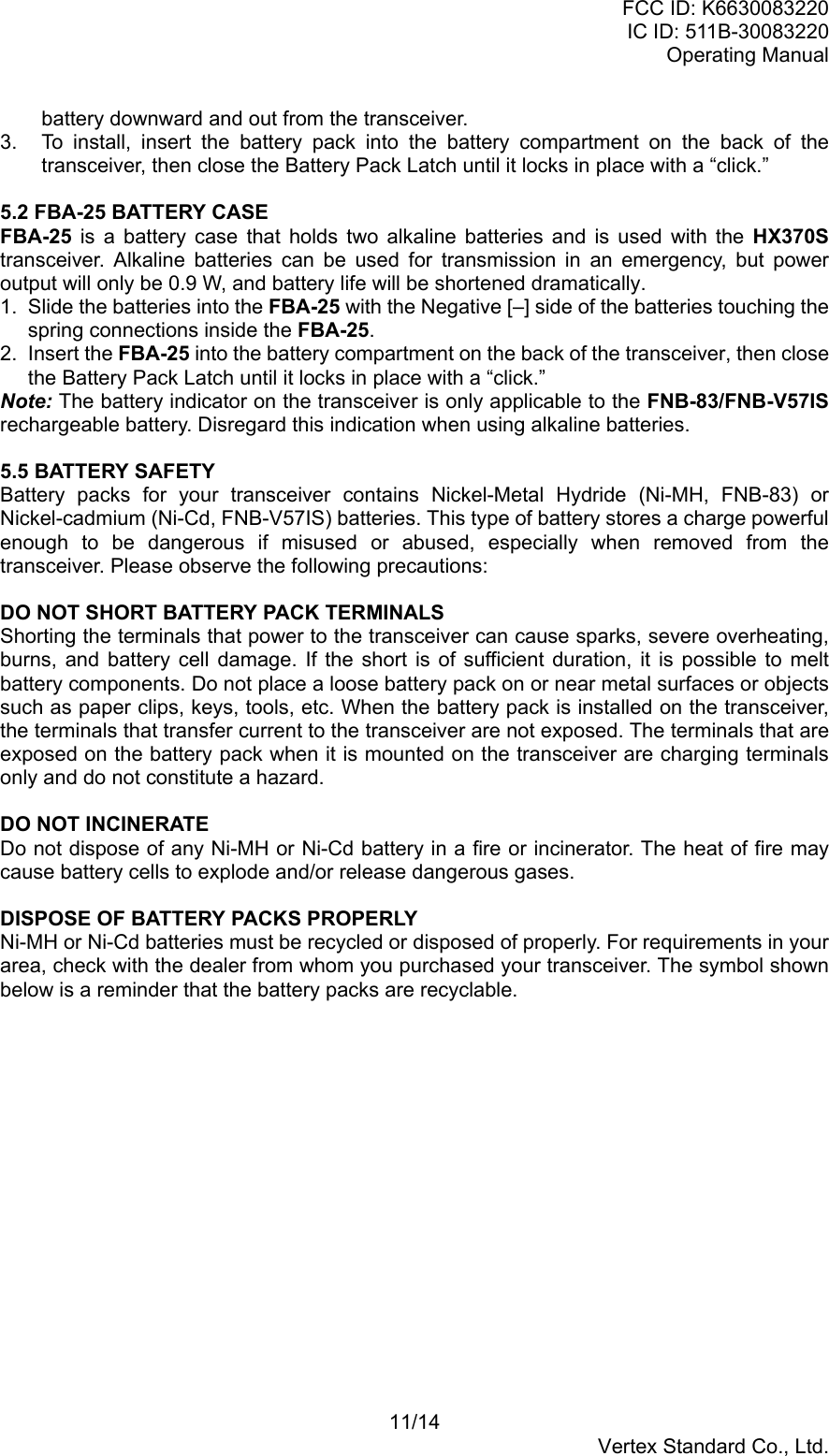 FCC ID: K6630083220IC ID: 511B-30083220Operating Manual11/14Vertex Standard Co., Ltd.battery downward and out from the transceiver.3.  To install, insert the battery pack into the battery compartment on the back of thetransceiver, then close the Battery Pack Latch until it locks in place with a “click.”5.2 FBA-25 BATTERY CASEFBA-25 is a battery case that holds two alkaline batteries and is used with the HX370Stransceiver. Alkaline batteries can be used for transmission in an emergency, but poweroutput will only be 0.9 W, and battery life will be shortened dramatically.1.  Slide the batteries into the FBA-25 with the Negative [–] side of the batteries touching thespring connections inside the FBA-25.2. Insert the FBA-25 into the battery compartment on the back of the transceiver, then closethe Battery Pack Latch until it locks in place with a “click.”Note: The battery indicator on the transceiver is only applicable to the FNB-83/FNB-V57ISrechargeable battery. Disregard this indication when using alkaline batteries.5.5 BATTERY SAFETYBattery packs for your transceiver contains Nickel-Metal Hydride (Ni-MH, FNB-83) orNickel-cadmium (Ni-Cd, FNB-V57IS) batteries. This type of battery stores a charge powerfulenough to be dangerous if misused or abused, especially when removed from thetransceiver. Please observe the following precautions:DO NOT SHORT BATTERY PACK TERMINALSShorting the terminals that power to the transceiver can cause sparks, severe overheating,burns, and battery cell damage. If the short is of sufficient duration, it is possible to meltbattery components. Do not place a loose battery pack on or near metal surfaces or objectssuch as paper clips, keys, tools, etc. When the battery pack is installed on the transceiver,the terminals that transfer current to the transceiver are not exposed. The terminals that areexposed on the battery pack when it is mounted on the transceiver are charging terminalsonly and do not constitute a hazard.DO NOT INCINERATEDo not dispose of any Ni-MH or Ni-Cd battery in a fire or incinerator. The heat of fire maycause battery cells to explode and/or release dangerous gases.DISPOSE OF BATTERY PACKS PROPERLYNi-MH or Ni-Cd batteries must be recycled or disposed of properly. For requirements in yourarea, check with the dealer from whom you purchased your transceiver. The symbol shownbelow is a reminder that the battery packs are recyclable.