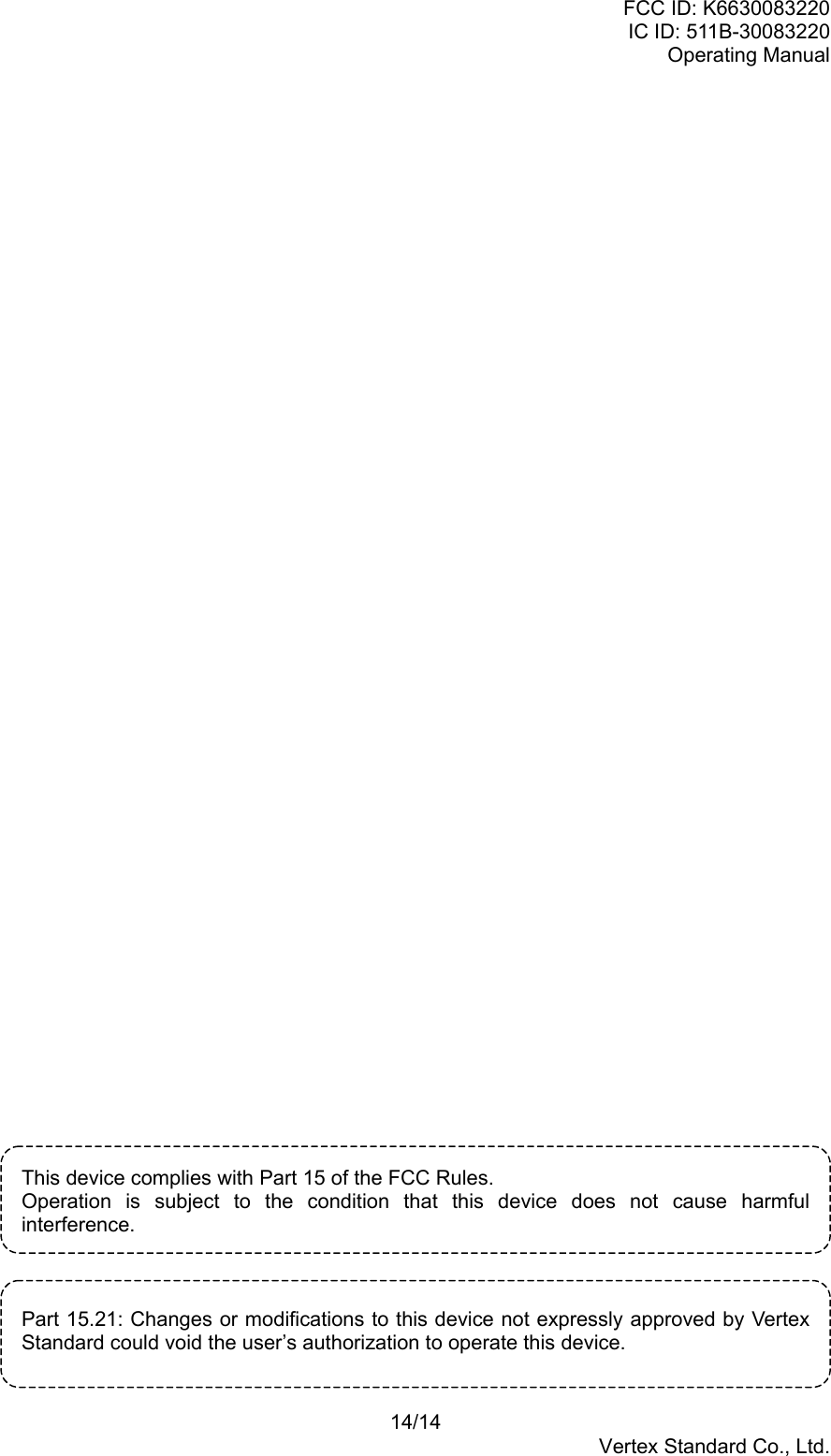 FCC ID: K6630083220IC ID: 511B-30083220Operating Manual14/14Vertex Standard Co., Ltd.This device complies with Part 15 of the FCC Rules.Operation is subject to the condition that this device does not cause harmfulinterference.Part 15.21: Changes or modifications to this device not expressly approved by VertexStandard could void the user’s authorization to operate this device.