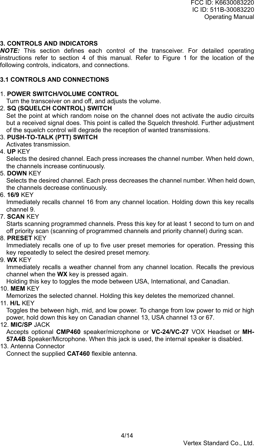 FCC ID: K6630083220IC ID: 511B-30083220Operating Manual4/14Vertex Standard Co., Ltd.3. CONTROLS AND INDICATORSNOTE: This section defines each control of the transceiver. For detailed operatinginstructions refer to section 4 of this manual. Refer to Figure 1 for the location of thefollowing controls, indicators, and connections.3.1 CONTROLS AND CONNECTIONS1. POWER SWITCH/VOLUME CONTROLTurn the transceiver on and off, and adjusts the volume.2. SQ (SQUELCH CONTROL) SWITCHSet the point at which random noise on the channel does not activate the audio circuitsbut a received signal does. This point is called the Squelch threshold. Further adjustmentof the squelch control will degrade the reception of wanted transmissions.3. PUSH-TO-TALK (PTT) SWITCHActivates transmission.4. UP KEYSelects the desired channel. Each press increases the channel number. When held down,the channels increase continuously.5. DOWN KEYSelects the desired channel. Each press decreases the channel number. When held down,the channels decrease continuously.6. 16/9 KEYImmediately recalls channel 16 from any channel location. Holding down this key recallschannel 9.7. SCAN KEYStarts scanning programmed channels. Press this key for at least 1 second to turn on andoff priority scan (scanning of programmed channels and priority channel) during scan.8. PRESET KEYImmediately recalls one of up to five user preset memories for operation. Pressing thiskey repeatedly to select the desired preset memory.9. WX KEYImmediately recalls a weather channel from any channel location. Recalls the previouschannel when the WX key is pressed again.Holding this key to toggles the mode between USA, International, and Canadian.10. MEM KEYMemorizes the selected channel. Holding this key deletes the memorized channel.11. H/L KEYToggles the between high, mid, and low power. To change from low power to mid or highpower, hold down this key on Canadian channel 13, USA channel 13 or 67.12. MIC/SP JACKAccepts optional CMP460 speaker/microphone or VC-24/VC-27 VOX Headset or MH-57A4B Speaker/Microphone. When this jack is used, the internal speaker is disabled.13. Antenna ConnectorConnect the supplied CAT460 flexible antenna.