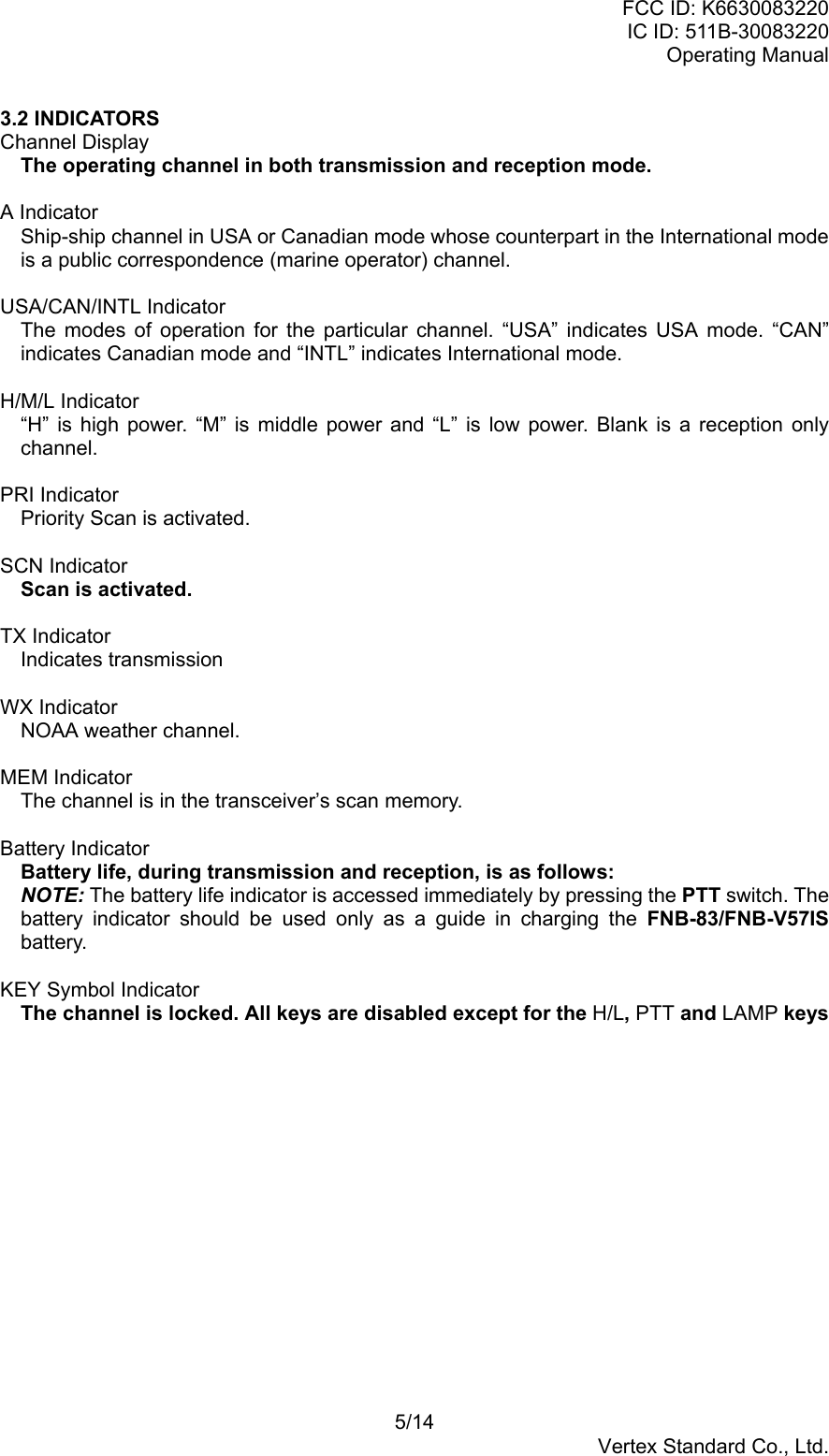 FCC ID: K6630083220IC ID: 511B-30083220Operating Manual5/14Vertex Standard Co., Ltd.3.2 INDICATORSChannel DisplayThe operating channel in both transmission and reception mode.A IndicatorShip-ship channel in USA or Canadian mode whose counterpart in the International modeis a public correspondence (marine operator) channel.USA/CAN/INTL IndicatorThe modes of operation for the particular channel. “USA” indicates USA mode. “CAN”indicates Canadian mode and “INTL” indicates International mode.H/M/L Indicator“H” is high power. “M” is middle power and “L” is low power. Blank is a reception onlychannel.PRI IndicatorPriority Scan is activated.SCN IndicatorScan is activated.TX IndicatorIndicates transmissionWX IndicatorNOAA weather channel.MEM IndicatorThe channel is in the transceiver’s scan memory.Battery IndicatorBattery life, during transmission and reception, is as follows:NOTE: The battery life indicator is accessed immediately by pressing the PTT switch. Thebattery indicator should be used only as a guide in charging the FNB-83/FNB-V57ISbattery.KEY Symbol IndicatorThe channel is locked. All keys are disabled except for the H/L, PTT and LAMP keys