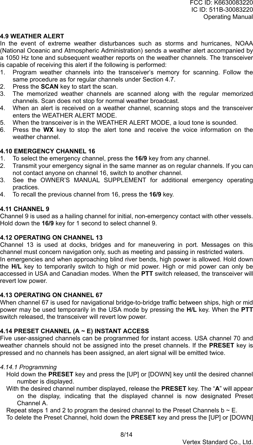 FCC ID: K6630083220IC ID: 511B-30083220Operating Manual8/14Vertex Standard Co., Ltd.4.9 WEATHER ALERTIn the event of extreme weather disturbances such as storms and hurricanes, NOAA(National Oceanic and Atmospheric Administration) sends a weather alert accompanied bya 1050 Hz tone and subsequent weather reports on the weather channels. The transceiveris capable of receiving this alert if the following is performed:1.  Program weather channels into the transceiver’s memory for scanning. Follow thesame procedure as for regular channels under Section 4.7.2. Press the SCAN key to start the scan.3.  The memorized weather channels are scanned along with the regular memorizedchannels. Scan does not stop for normal weather broadcast.4.  When an alert is received on a weather channel, scanning stops and the transceiverenters the WEATHER ALERT MODE.5.  When the transceiver is in the WEATHER ALERT MODE, a loud tone is sounded.6. Press the WX key to stop the alert tone and receive the voice information on theweather channel.4.10 EMERGENCY CHANNEL 161.  To select the emergency channel, press the 16/9 key from any channel.2.  Transmit your emergency signal in the same manner as on regular channels. If you cannot contact anyone on channel 16, switch to another channel.3.  See the OWNER’S MANUAL SUPPLEMENT for additional emergency operatingpractices.4.  To recall the previous channel from 16, press the 16/9 key.4.11 CHANNEL 9Channel 9 is used as a hailing channel for initial, non-emergency contact with other vessels.Hold down the 16/9 key for 1 second to select channel 9.4.12 OPERATING ON CHANNEL 13Channel 13 is used at docks, bridges and for maneuvering in port. Messages on thischannel must concern navigation only, such as meeting and passing in restricted waters.In emergencies and when approaching blind river bends, high power is allowed. Hold downthe  H/L key to temporarily switch to high or mid power. High or mid power can only beaccessed in USA and Canadian modes. When the PTT switch released, the transceiver willrevert low power.4.13 OPERATING ON CHANNEL 67When channel 67 is used for navigational bridge-to-bridge traffic between ships, high or midpower may be used temporarily in the USA mode by pressing the H/L key. When the PTTswitch released, the transceiver will revert low power.4.14 PRESET CHANNEL (A ~ E) INSTANT ACCESSFive user-assigned channels can be programmed for instant access. USA channel 70 andweather channels should not be assigned into the preset channels. If the PRESET key ispressed and no channels has been assigned, an alert signal will be emitted twice.4.14.1 ProgrammingHold down the PRESET key and press the [UP] or [DOWN] key until the desired channelnumber is displayed.With the desired channel number displayed, release the PRESET key. The “A” will appearon the display, indicating that the displayed channel is now designated PresetChannel A.Repeat steps 1 and 2 to program the desired channel to the Preset Channels b ~ E.To delete the Preset Channel, hold down the PRESET key and press the [UP] or [DOWN]