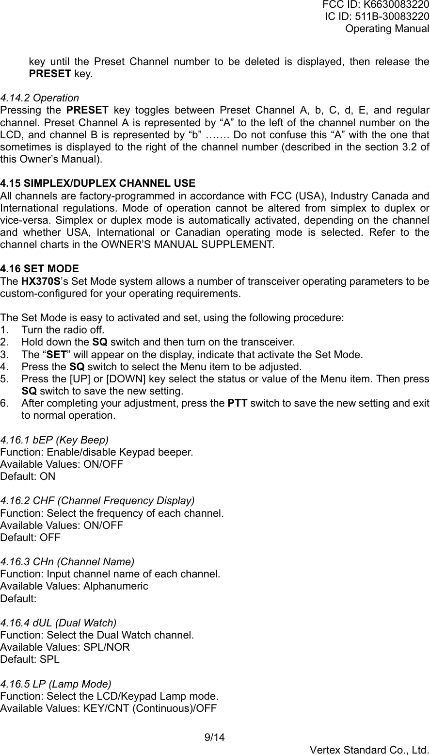 FCC ID: K6630083220IC ID: 511B-30083220Operating Manual9/14Vertex Standard Co., Ltd.key until the Preset Channel number to be deleted is displayed, then release thePRESET key.4.14.2 OperationPressing the PRESET key toggles between Preset Channel A, b, C, d, E, and regularchannel. Preset Channel A is represented by “A” to the left of the channel number on theLCD, and channel B is represented by “b” ……. Do not confuse this “A” with the one thatsometimes is displayed to the right of the channel number (described in the section 3.2 ofthis Owner’s Manual).4.15 SIMPLEX/DUPLEX CHANNEL USEAll channels are factory-programmed in accordance with FCC (USA), Industry Canada andInternational regulations. Mode of operation cannot be altered from simplex to duplex orvice-versa. Simplex or duplex mode is automatically activated, depending on the channeland whether USA, International or Canadian operating mode is selected. Refer to thechannel charts in the OWNER’S MANUAL SUPPLEMENT.4.16 SET MODEThe HX370S’s Set Mode system allows a number of transceiver operating parameters to becustom-configured for your operating requirements.The Set Mode is easy to activated and set, using the following procedure:1.  Turn the radio off.2.  Hold down the SQ switch and then turn on the transceiver.3. The “SET” will appear on the display, indicate that activate the Set Mode.4. Press the SQ switch to select the Menu item to be adjusted.5.  Press the [UP] or [DOWN] key select the status or value of the Menu item. Then pressSQ switch to save the new setting.6.  After completing your adjustment, press the PTT switch to save the new setting and exitto normal operation.4.16.1 bEP (Key Beep)Function: Enable/disable Keypad beeper.Available Values: ON/OFFDefault: ON4.16.2 CHF (Channel Frequency Display)Function: Select the frequency of each channel.Available Values: ON/OFFDefault: OFF4.16.3 CHn (Channel Name)Function: Input channel name of each channel.Available Values: AlphanumericDefault:4.16.4 dUL (Dual Watch)Function: Select the Dual Watch channel.Available Values: SPL/NORDefault: SPL4.16.5 LP (Lamp Mode)Function: Select the LCD/Keypad Lamp mode.Available Values: KEY/CNT (Continuous)/OFF